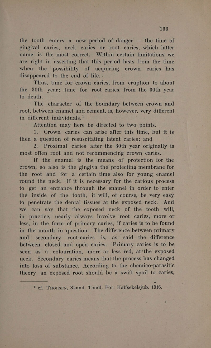 the tooth enters a new period of danger — the time of gingival caries, neck caries or root caries, which latter name is the most correct. Within certain limitations we are right in asserting that this period lasts from the time when the possibility of acquiring crown caries has disappeared to the end of life. . Thus, time for crown caries, from eruption to about the 30th year; time for root caries, from the 30th year to death. The character of the boundary between crown and root, between enamel and cement, is, however, very different in different individuals. ! Attention may here be directed to two points. 1. Crown caries can arise after this time, but it is then a question of resuscitating latent caries; and | 2. Proximal caries after the 30th year originally is most often root and not recommencing crown caries. If the enamel is the means of protection for the crown, so also is the gingiva the protecting membrane for the root and for a certain time also for young enamel round the neck. If it is necessary for the carious process to get an entrance through the enamel in order to enter the inside of the tooth, it will, of course, be very easy to penetrate the dental tissues at the exposed neck. And we can say that the exposed neck of the tooth will, in practice, nearly always involve root caries, more or less, in the form of primary caries, if caries is to be found in the mouth in question. The difference between primary and secondary root-caries is, as said the difference between closed and open caries. Primary caries is to be seen as a colouration, more or less red, at*the exposed neck. Secondary caries means that the process has changed into loss of substance. According to the chemico-parasitic theory an exposed root should be a swift spoil to caries, A of. THORSEN, Skand. Tandl. For. Halfsekelsjub. 1916.