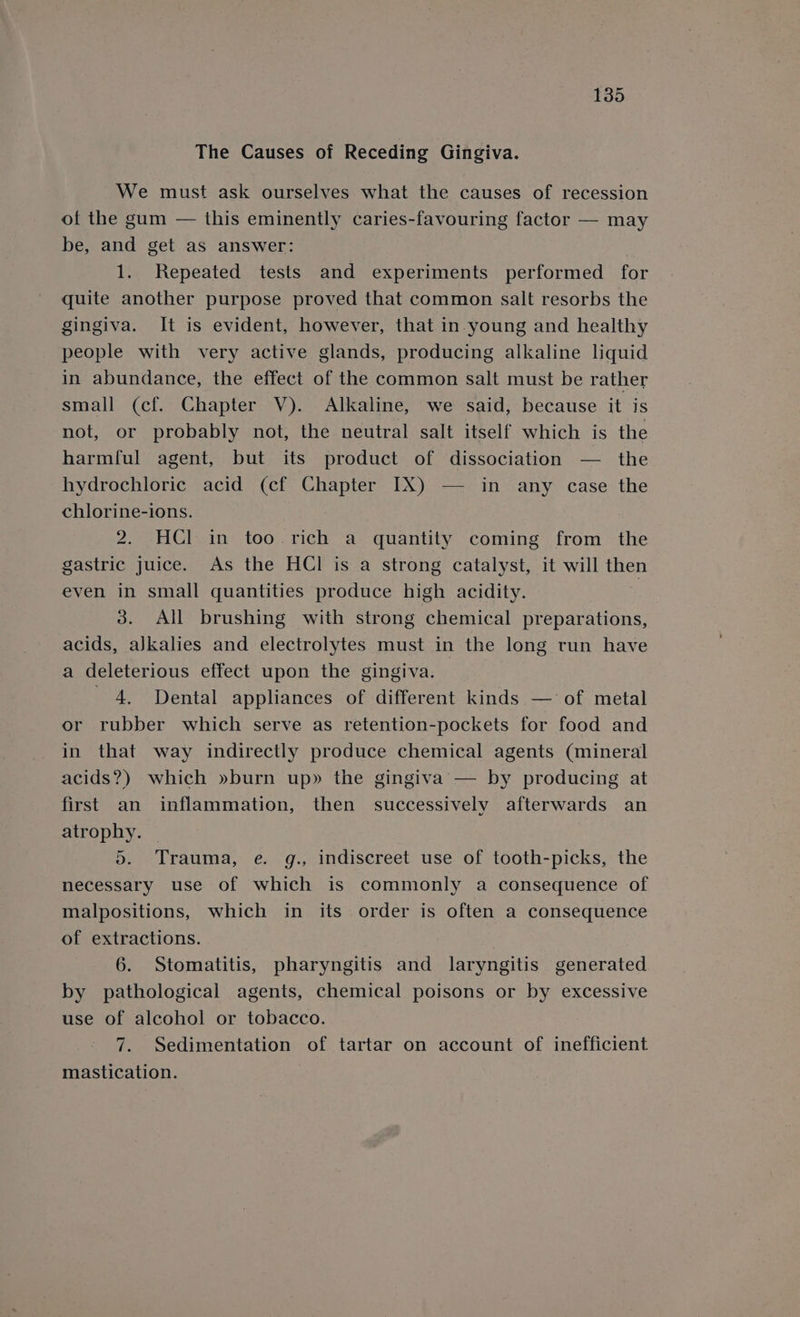 The Causes of Receding Gingiva. We must ask ourselves what the causes of recession of the gum — this eminently caries-favouring factor — may be, and get as answer: | 1. Repeated tests and experiments performed for quite another purpose proved that common salt resorbs the gingiva. It is evident, however, that in-young and healthy people with very active glands, producing alkaline liquid in abundance, the effect of the common salt must be rather small (cf. Chapter V). Alkaline, we said, because it is not, or probably not, the neutral salt itself which is the harmful agent, but its product of dissociation — the hydrochloric acid (cf Chapter IX) — in any case the chlorine-ions. 2. HCl in too rich a quantity coming from the gastric juice. As the HCl is a strong catalyst, it will then even in small quantities produce high acidity. : 3. All brushing with strong chemical preparations, acids, alkalies and electrolytes must in the long run have a deleterious effect upon the gingiva. 4, Dental appliances of different kinds — of metal or rubber which serve as retention-pockets for food and in that way indirectly produce chemical agents (mineral acids?) which »burn up» the gingiva’ — by producing at first an inflammation, then successively afterwards an atrophy. 5. Trauma, e. g., indiscreet use of tooth-picks, the necessary use of which is commonly a consequence of malpositions, which in its order is often a consequence of extractions. 6. Stomatitis, pharyngitis and laryngitis generated by pathological agents, chemical poisons or by excessive use of alcohol or tobacco. 7. Sedimentation of tartar on account of inefficient mastication.
