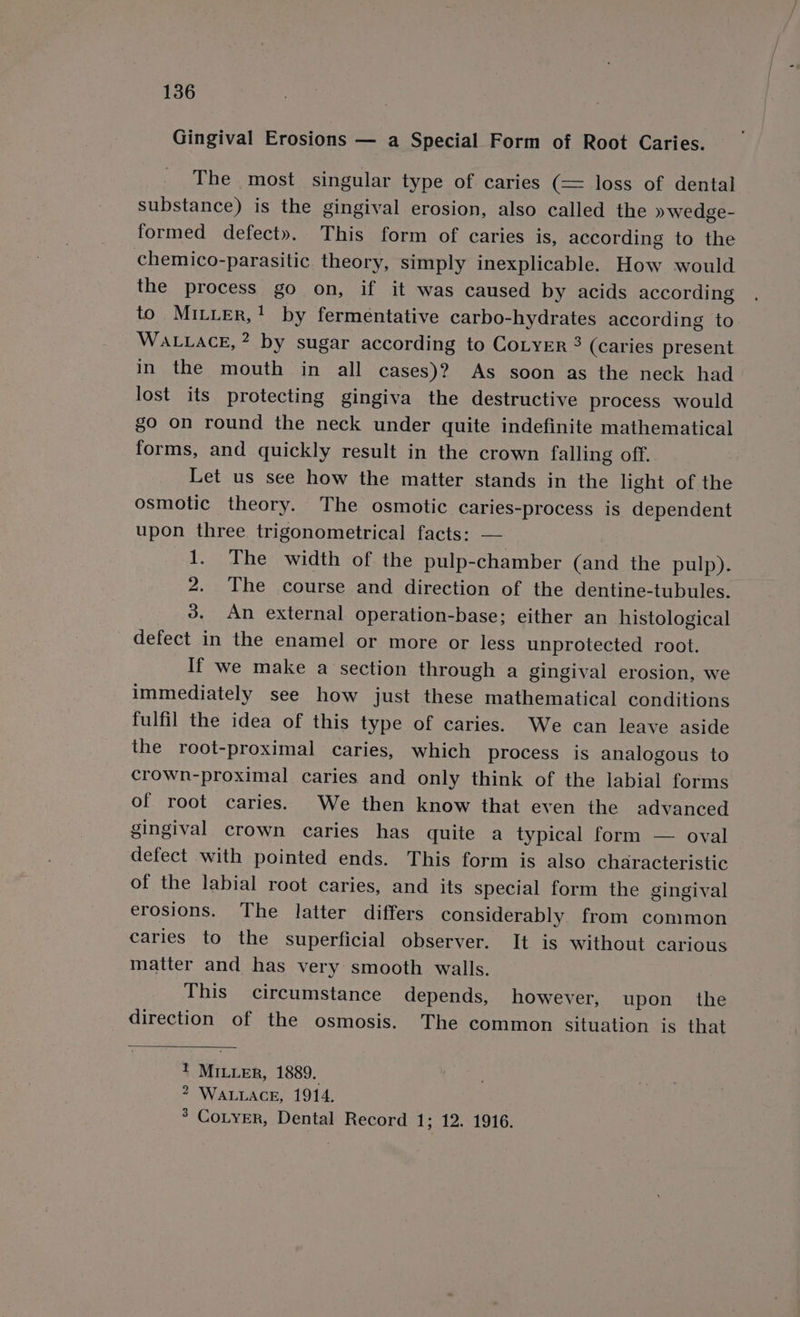 Gingival Erosions — a Special Form of Root Caries. The most singular type of caries (= loss of dental substance) is the gingival erosion, also called the » wedge- formed defect». This form of caries is, according to the chemico-parasitic theory, simply inexplicable. How would the process go on, if it was caused by acids according to MILLER,’ by fermentative carbo-hydrates according to WALLACE, * by sugar according to CoLyEr 3 (caries present in the mouth in all cases)? As soon as the neck had lost its protecting gingiva the destructive process would go on round the neck under quite indefinite mathematical forms, and quickly result in the crown falling off. Let us see how the matter stands in the light of the osmotic theory. The osmotic caries-process is dependent upon three trigonometrical facts: — 1. The width of the pulp-chamber (and the pulp). 2. The course and direction of the dentine-tubules. 3. An external operation-base; either an histological defect in the enamel or more or less unprotected root. If we make a section through a gingival erosion, we immediately see how just these mathematical conditions fulfil the idea of this type of caries. We can leave aside the root-proximal caries, which process is analogous to crown-proximal caries and only think of the labial forms of root caries. We then know that even the advanced gingival crown caries has quite a typical form — oval defect with pointed ends. This form is also characteristic of the labial root caries, and its special form the gingival erosions. The latter differs considerably from common caries to the superficial observer. It is without carious matter and has very smooth walls. This circumstance depends, however, upon the direction of the osmosis. The common situation is that ! MILLER, 1889. 2 WALLACE, 1914. 3 CoLyER, Dental Record 1; 12. 1916.