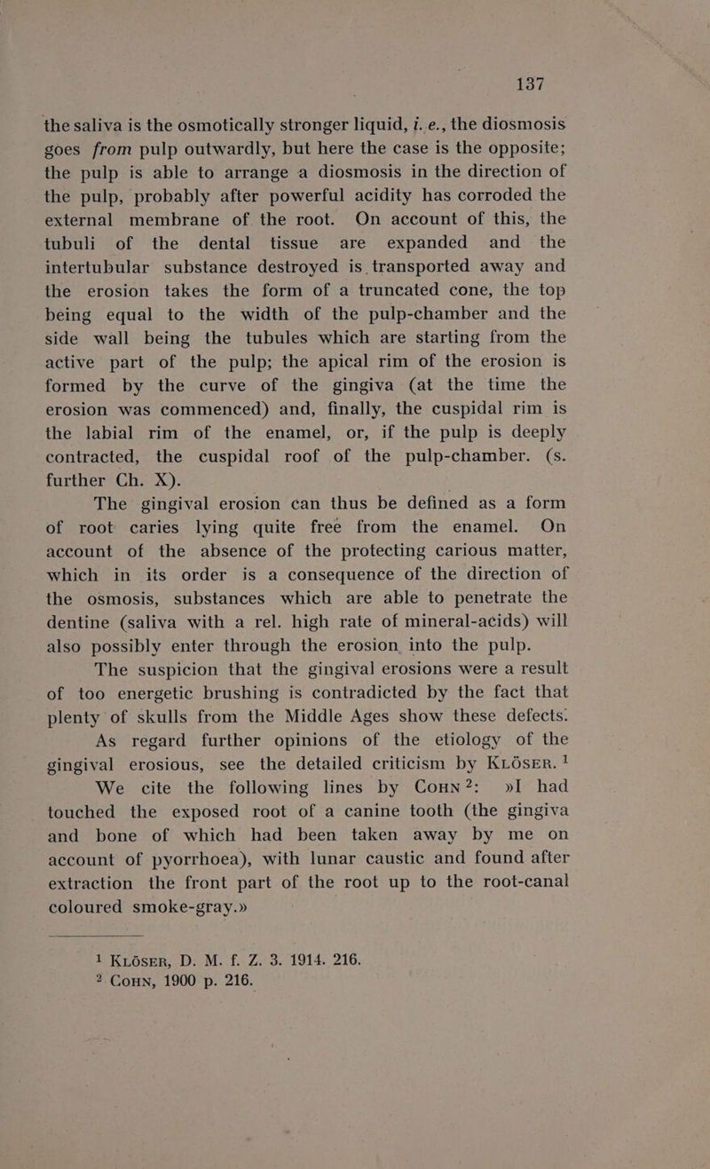 the saliva is the osmotically stronger liquid, i. e., the diosmosis goes from pulp outwardly, but here the case is the opposite; the pulp is able to arrange a diosmosis in the direction of the pulp, probably after powerful acidity has corroded the external membrane of the root. On account of this, the tubuli of the dental tissue are expanded and_ the intertubular substance destroyed is transported away and the erosion takes the form of a truncated cone, the top being equal to the width of the pulp-chamber and the side wall being the tubules which are starting from the active part of the pulp; the apical rim of the erosion is formed by the curve of the gingiva (at the time the erosion was commenced) and, finally, the cuspidal rim is the labial rim of the enamel, or, if the pulp is deeply contracted, the cuspidal roof of the pulp-chamber. (s. further Ch. X). The gingival erosion can thus be defined as a form of root caries lying quite free from the enamel. On account of the absence of the protecting carious matter, which in its order is a consequence of the direction of the osmosis, substances which are able to penetrate the dentine (saliva with a rel. high rate of mineral-acids) will also possibly enter through the erosion into the pulp. The suspicion that the gingival erosions were a result of too energetic brushing is contradicted by the fact that plenty of skulls from the Middle Ages show these defects. As regard further opinions of the etiology of the gingival erosious, see the detailed criticism by KLéser. ! We cite the following lines by Conn?: »I had touched the exposed root of a canine tooth (the gingiva and bone of which had been taken away by me on account of pyorrhoea), with lunar caustic and found after extraction the front part of the root up to the root-canal coloured smoke-gray.» 1 KiOserR, D: M. f. Z. 3. 1914. 216. 2 Coun, 1900 p. 216.