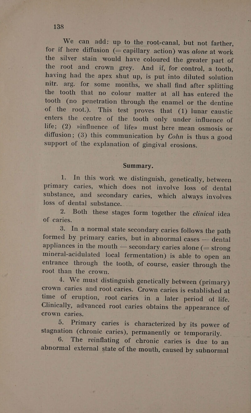 We can add: up to the root-canal, but not farther, for if here diffusion (= capillary action) was alone at work the silver stain would have coloured the greater part of the root and crown grey. And if, for control, a tooth, having had the apex shut up, is put into diluted solution nitr. arg. for some months, we shall find after splitting the tooth that no colour matter at all has entered the tooth (no penetration through the enamel or the dentine of the root.). This test proves that (1) lunar caustic enters the centre of the tooth only under influence of life; (2) »influence of life» must here mean Osmosis or diffusion; (3) this communication by Cohn is thus a good support of the explanation of gingival] erosions. Summary. 1. In this work we distinguish, genetically, between primary caries, which does not involve loss of dental substance, and secondary caries, which always involves loss of dental substance.. 2. Both these stages form together the clinical idea of caries. 3. In a normal state secondary caries follows the path formed by primary caries, but in abnormal cases — dental appliances in the mouth — secondary caries alone (= strong mineral-acidulated local fermentation) is able to open an entrance through the tooth, of course, easier through the root than the crown. 4. We must distinguish genetically between (primary) crown Caries and root caries. Crown caries is established at time of eruption, root caries in a later period of life. Clinically, advanced root caries obtains the appearance of crown Caries. 9. Primary caries is characterized by its power of stagnation (chronic caries), permanently or temporarily. 6. The reinflating of chronic caries is due to an abnormal external state of the mouth, caused by subnormal