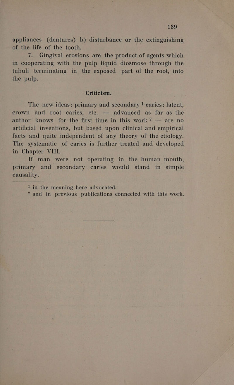 appliances (dentures) b) disturbance or the extinguishing of the life of the tooth. | 7. Gingival erosions are the product of agents which in cooperating with the pulp liquid diosmose through the tubuli terminating in the exposed part of the root, into the pulp. Criticism. The new ideas: primary and secondary ! caries; latent, crown and root caries, etc. — advanced as far as the author knows for the first time in this work ? — are no artificial inventions, but based upon clinical and empirical facts and quite independent of any theory of the etiology. The systematic of caries is further treated and developed in Chapter VIII. If man were not operating in the human mouth, primary and secondary caries would stand in simple causality. 1 in the meaning here advocated. 2 and in previous publications connected with this work.