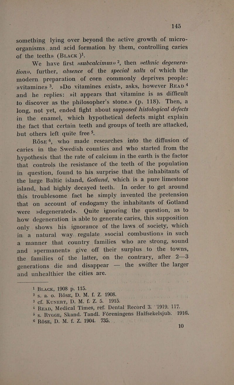 something lying over beyond the active growth of micro- organisms. and acid formation. by them, controlling caries of the teeth» (BLAcK )!. We have first van benietnins 2. then »ethnic degenera- tion», further, absence of the special salts of which the modern preparation of corn commonly deprives people: »vitamine» 3, »Do vitamines exist», asks, however REap 4 and he replies: »it appears that vitamine is as difficult to discover as the philosopher’s stone.» (p. 118). Then, a long, not yet, ended fight about supposed histological defects in the enamel, which hypothetical defects might explain the fact that certain teeth and groups of teeth are attacked, but others left quite free &gt;. RoésE ©, who made Feseuechees into the diffusion of caries in the Swedish counties and who started from the hypothesis that the rate of calcium in the earth is the factor that controls the resistance of the teeth of the population in question, found to his surprise that the inhabitants of the large Baltic island, Gotland, which is a pure limestone island, had highly decayed teeth. In order to get around this troublesome fact he simply invented the pretension that on account of endogamy the inhabitants of Gotland were »degenerated». Quite ignoring the question, as to how degeneration is able to generate caries, this supposition only shows his ignorance of the laws of society, which in. a natural way. regulate »social combustion» in such a manner that country families who are strong, sound and »permanent» give off their surplus. to the towns, the families of the latter, on the contrary, after 2—3 generations die and disappear — _ the swifter the larger and unhealthier the cities are. Buack, 1908 p. 115. s. a. o. RosE, D. M. f. Z. 1908. ef. KunERT, D. M. f. Z. 5. 1915. Reap, Medical Times, ref. Dental Record 3: ‘1919. 117. s. Ryace; Skand. Tandl. Foreningens Halfsekelsjub. 1916. Ross, D. M. f. Z. 1904. 739. ; C Ot. 4 Oo hore 10