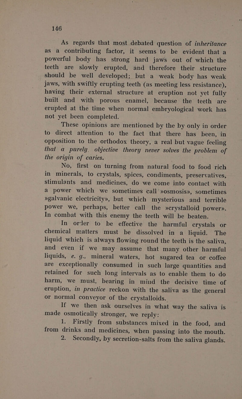 As regards that most debated question of inheritance as a contributing factor, it seems to be evident that a powerful body has strong hard jaws out of which the teeth are slowly erupted, and therefore their structure should be well developed; but a weak body has weak jaws, with swiftly erupting teeth (as meeting less resistance), having their external structure at eruption not yet fully built and with porous enamel, because the teeth are erupted at the time when normal embryological work has not yet been completed. | | These opinions are mentioned by the by only in order to direct attention to the fact that there has been, in opposition to the orthodox theory, a real but vague feeling that a purely objective theory never solves the problem of the origin of caries. No, first on turning from natural food to food rich in minerals, to crystals, spices, condiments, preservatives, stimulants and medicines, do we come into contact with a power which we sometimes call »osmosis», sometimes »galvanic electricity», but which mysterious and terrible power we, perhaps, better call the »crystalloid power». In combat with this enemy the teeth will be beaten. In order to be effective the harmful crystals or chemical matters must be dissolved in a liquid. The liquid which is always flowing round the teeth is the saliva, and even if we may assume that many other harmful liquids, e. g., mineral waters, hot sugared tea or coffee are exceptionally consumed in such large quantities and retained for such long intervals as to enable them to do harm, we must, bearing in mind the decisive time of eruption, in practice reckon with the saliva as the general or normal conveyor of the crystalloids.. If we then ask ourselves in what way the saliva is made osmotically stronger, we reply: 1. Firstly from substances mixed in the food, and from drinks and medicines, when passing into the mouth. 2. Secondly, by secretion-salts from the saliva glands.