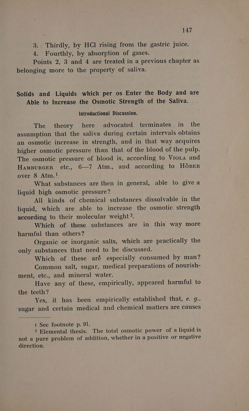 3. Thirdly, by HCl rising from the gastric juice. 4. Fourthly, by absorption of gases. Points 2, 3 and 4 are treated in a previous chapter as belonging more to the property of saliva. Solids and Liquids which per os Enter the Body and are Able to Increase the Osmotic Strength of the Saliva. Introductional Discussion. The theory here advocated terminates in the assumption that the saliva during certain intervals obtains an osmotic increase in strength, and in that way acquires higher osmotic pressure than that of the blood of the pulp. The osmotic pressure of blood is, according to VioLa and HamBurcer etc., 6—7 Atm., and according to HOBER over 8 Atm.! What substances are then in general, able to give a liquid high osmotic pressure? All kinds of chemical substances dissolvable in the liquid, which are able to increase the osmotic strength according to their molecular weight’. Which of these substances are in this way more harmful than others? Organic or inorganic salts, which are practically the only substances that need to be discussed. Which of these aré especially consumed by man? Common salt, sugar, medical preparations of nourish- ment, etc., and mineral water. Have any of these, empirically, appeared harmful to the teeth? Yes, it has been empirically established that, e. g., ‘sugar and certain medical and chemical matters are causes 1 See footnote p. 91. 2 Elemental thesis. The total osmotic power of a liquid is not a pure problem of addition, whether in a positive or negative direction.