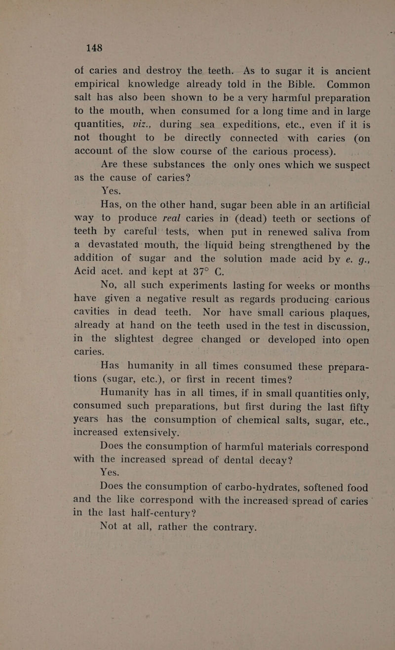 of caries and destroy the teeth. As to sugar it is ancient empirical knowledge already told in the Bible. Common salt has also been shown to be a very harmful preparation to the mouth, when consumed for a long time and in large quantities, viz., during sea expeditions, etc., even if it is not thought to be directly connected with caries (on account. of the slow course of the carious process). _Are these substances the only ones which we suspect as the cause of caries? Yes: Has, on the other hand, sugar been able in an artificial way to produce real caries in (dead) teeth or sections of teeth by careful’ tests, when put in renewed saliva from a devastated mouth, the liquid being strengthened by the addition of sugar and the solution made acid by e. g., Acid acet. and kept at 37° C. No, all such experiments lasting for weeks or months have given a negative result as regards producing: carious cavities in dead teeth. Nor have small carious plaques, already at hand on the teeth used in the test in discussion, in the slightest ona changed or developed into open caries. Has humanity in all times consumed these prepara- tions (sugar, etc.), or first in recent times? Humanity has in all times, if in small quantities only, consumed such preparations, but first during the last fifty years has the consumption of chemical salts, sugar, etc., increased extensively. Does the consumption of harmful materials correspond with the increased spread of dental decay? Yes. Does the consumption of carbo-hydrates, softened food and the like correspond with the increased spread of caries’ in the last half-century? Not at all, rather the contrary.