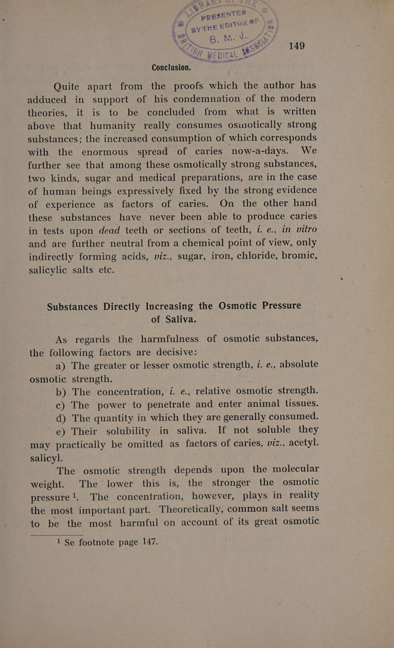 Conclusion. Quite apart from the proofs which the author has adduced in support of his condemnation of the modern theories, it is to be concluded from what is written above that humanity really consumes osinotically strong substances; the increased consumption of which corresponds with the enormous spread of caries now-a-days. We further see that among these osmotically strong substances, two kinds, sugar and medical preparations, are in the case of human beings expressively fixed by the strong evidence of experience as factors of caries. On the other hand these substances have never been able to produce caries’ in tests upon dead teeth or sections of teeth, i. e., in vitro and are further neutral from a chemical point of view, only indirectly forming acids, viz., sugar, iron, chloride, bromic, salicylic salts etc. Substances Directly Increasing the Osmotic Pressure of Saliva. As regards the harmfulness of osmotic substances, the following factors are decisive: a) The greater or lesser osmotic strength, 1. e., absolute osmotic strength. » “b) The concentration, 1. e., relative osmotic strength. c) The power to penetrate and enter animal tissues. d) The quantity in which they are generally consumed. e) Their solubility in saliva. If not soluble they may practically be omitted as factors of caries, viz., acetyl. salicyl. The osmotic strength depends upon the molecular weight. The lower this is, the stronger the osmotic pressure}, The concentration, however, plays in reality the most important part. Theoretically, common salt seems to be the most harmful on account of its great osmotic