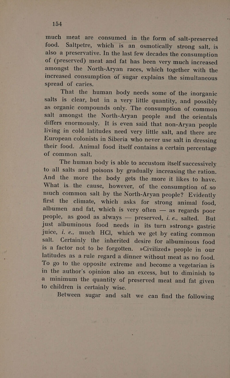 much meat are consumed in the form of salt-preserved food. Saltpetre, which is an osmotically strong salt, is also a preservative. In the last few decades the consumption of (preserved) meat and fat has been very much increased amongst the North-Aryan races, which together with the increased consumption of sugar explains the simultaneous spread of caries. | That the human body needs some of the inorganic salts is clear, but in a very little quantity, and possibly as organic compounds only. The consumption of common salt amongst the North-Aryan people and _ the orientals differs enormously. It is even said that non-Aryan people living in cold latitudes need very little salt, and there are European colonists in Siberia who never use salt in dressing their food. Animal food itself contains a certain percentage of common salt. The human body is able to accustom itself successively to all salts and poisons by gradually increasing the ration. And the more the body gets the more it likes to have. What is the cause, however, of the consumption of so much common salt by the North-Aryan people? Evidently first the climate, which asks for strong animal food, albumen and fat, which is very often — as regards poor people, as good as always — preserved, i. e., salted. But just albuminous food needs in its turn »strong» gastric juice, 7. e, much HCl, which we get by eating common salt. Certainly the inherited desire for albuminous food is a factor not to be forgotten. »Civilized» people in our latitudes as a rule regard a dinner without meat as no food. To go to the opposite extreme and become a vegetarian is in the author’s opinion also an excess, but to diminish to a minimum the quantity of preserved meat and fat given to children is certainly wise. Between sugar and salt we can find the following