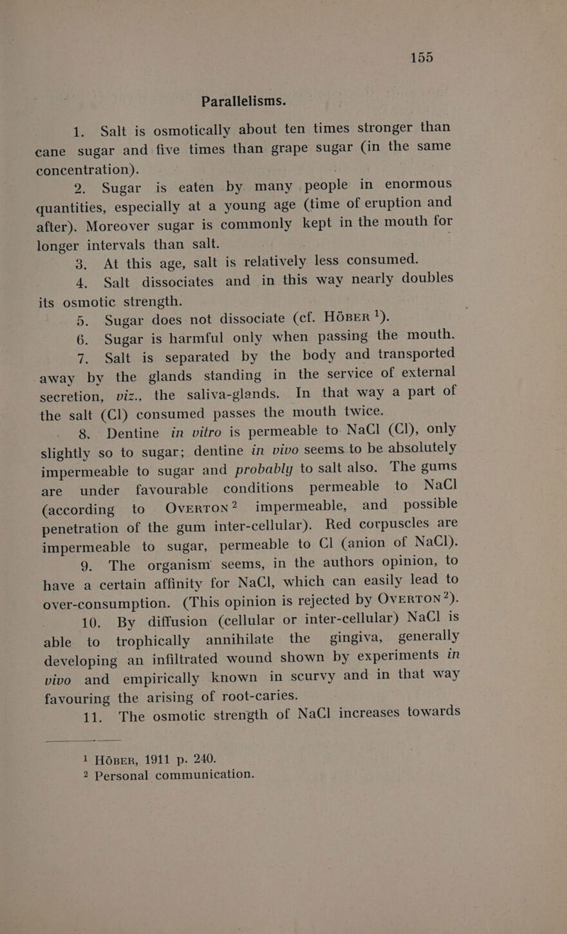 Parallelisms. 1. Salt is osmotically about ten times stronger than cane sugar and five times than grape sugar (Gin the same concentration). . 9. Sugar is eaten by many people in enormous quantities, especially at a young age (time of eruption and after). Moreover sugar is commonly kept in the mouth for longer intervals than salt. | | 3. At this age, salt is relatively less consumed. 4. Salt dissociates and in this way nearly doubles its osmotic strength. 5. Sugar does not dissociate (cf. HOBER ay, 6. Sugar is harmful only when passing the mouth. 7. Salt is separated by the body and transported away by the glands standing in the service of external secretion, viz., the saliva-glands. In that way a part of the salt (Cl) consumed passes the mouth twice. 8. Dentine in vitro is permeable to NaCl (Cl), only slightly so to sugar; dentine in vivo seems to be absolutely impermeable to sugar and probably to salt also. The gums are under favourable conditions permeable to NaCl (according to OvERTON? impermeable, and_ possible penetration of the gum inter-cellular). Red corpuscles are impermeable to sugar, permeable to Cl (anion of NaCl). 9. The organism seems, in the authors opinion, to have a certain affinity for NaCl, which can easily lead to over-consumption. (This opinion is rejected by OVERTON*). 10. By diffusion (cellular or inter-cellular) NaCl is able to trophically annihilate the gingiva, generally developing an infiltrated wound shown by experiments in vivo and empirically known in scurvy and in that way favouring the arising of root-caries. 11. The osmotic strength of NaCl increases towards 1 Hoper, 1911 p. 240. 2 Personal communication.