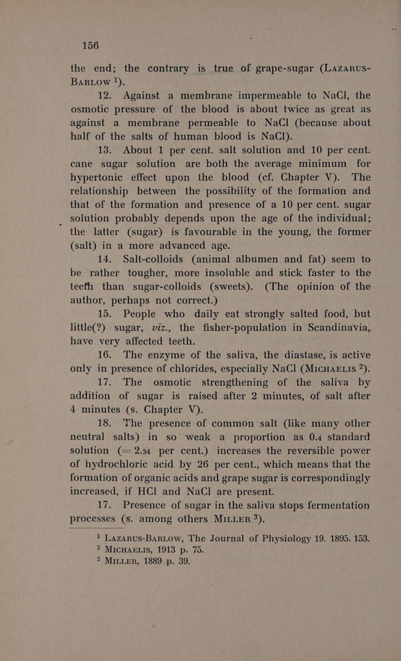 the end; the contrary is true of grape-sugar (LAzARUS- BaRiow }). 12. Against a membrane impermeable to NaCl, the osmotic pressure of the blood is about twice as great as. against a membrane permeable to NaCl (because about half of the salts of human blood is NaCl). 13. About 1 per cent. salt solution and 10 per cent. cane sugar solution are both the average minimum for hypertonic effect upon the blood (cf. Chapter V). The relationship between’ the possibility of the formation and that of the formation and presence of a 10 per cent. sugar solution probably depends upon the age of the individual; the latter (sugar) is favourable in the young, the former (salt) in a more advanced age. 14. Salt-colloids (animal albumen and fat) seem to be rather tougher, more insoluble and stick faster to the teefh than sugar-colloids (sweets). (The opinion of the author, perhaps not correct.) 15. People who daily eat strongly salted food, but little(?) sugar, viz., the fisher- “population in Scandinavia, have very affected teeth. 16. The enzyme of the saliva, the diastase, is active only in presence of chlorides, especially NaCl (MicHaE Lis 2). 17. The osmotic strengthening of the saliva by addition of sugar is raised after 2 minutes, of salt after 4 minutes (s. Chapter V). 18. ‘he presence of common salt (like many other neutral salts) in so weak a proportion as 0.4 standard solution (= 2.34 per cent.) increases the reversible power of hydrochloric acid by 26 per cent., which means that the formation of organic acids and grape sugar is correspondingly increased, if HCl and NaCl are present. 17. Presence of sugar in the saliva set fermentation processes (S. among others MILLER %). 1 Lazarus-BarLow, The Journal of Physiology 19. 1895. 153. 2 MICHAELIS, 1913 p. 75. 3 MILLER, 1889 p. 39.