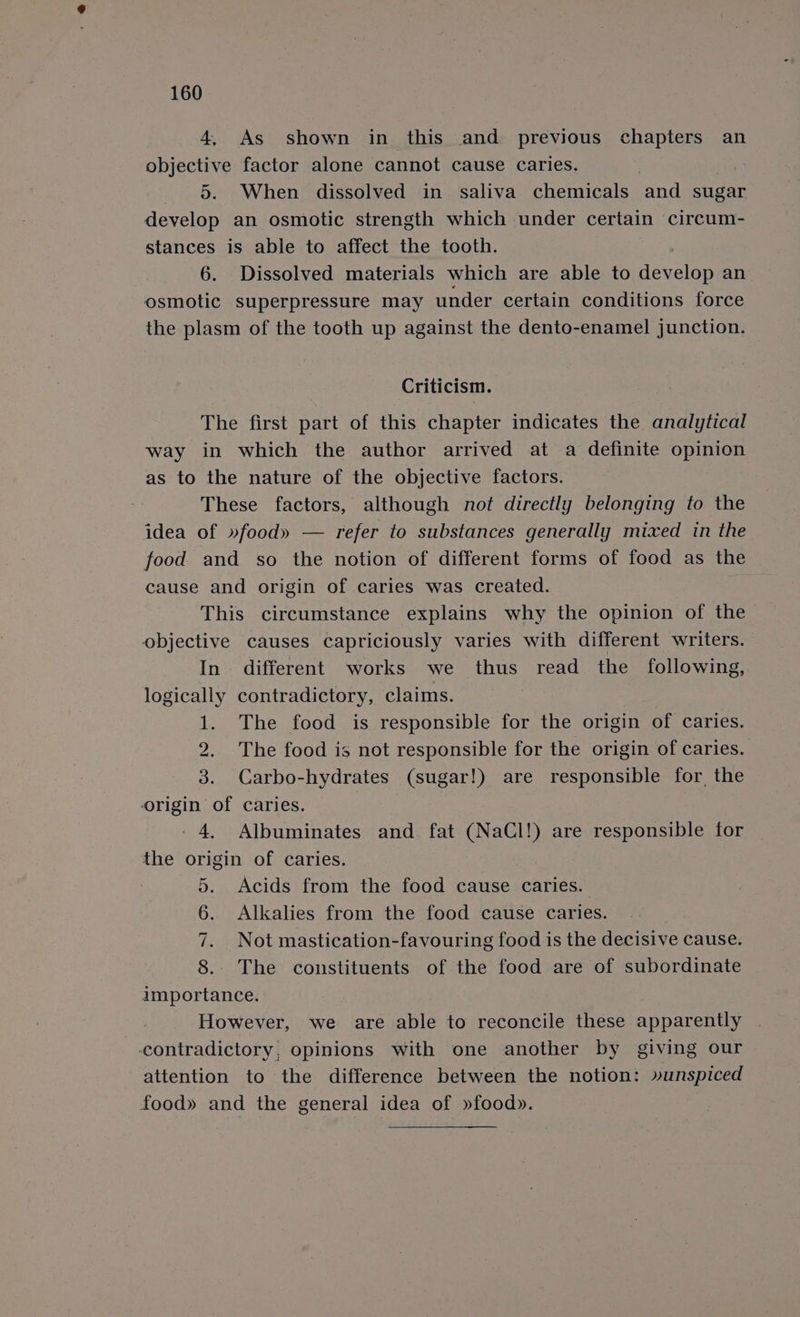 4, As shown in this and previous chapters an objective factor alone cannot cause caries. 8. When dissolved in saliva chemicals and sugar develop an osmotic strength which under certain circum- stances is able to affect the tooth. 6. Dissolved materials which are able to develop an osmotic superpressure may under certain conditions force the plasm of the tooth up against the dento-enamel junction. Criticism. The first part of this chapter indicates the analytical way in which the author arrived at a definite opinion as to the nature of the objective factors. These factors, although not directly belonging to the idea of »food» — refer to substances generally mixed in the food and so the notion of different forms of food as the cause and origin of caries was created. This circumstance explains why the opinion of the objective causes capriciously varies with different writers. In. different works we thus read the following, logically contradictory, claims. 1. The food is responsible for the origin of caries. 2. The food is not responsible for the origin of caries. 3. Carbo-hydrates (sugar!) are responsible for, the origin of caries. 4, Albuminates and. fat (NaCl!) are responsible for the origin of caries. 5. Acids from the food cause caries. 6. Alkalies from the food cause caries. 7. Not mastication-favouring food is the decisive cause. 8.. The constituents of the food are of subordinate importance. However, we are able to reconcile these apparently contradictory, opinions with one another by giving our attention to the difference between the notion: »unspiced food» and the general idea of »food».