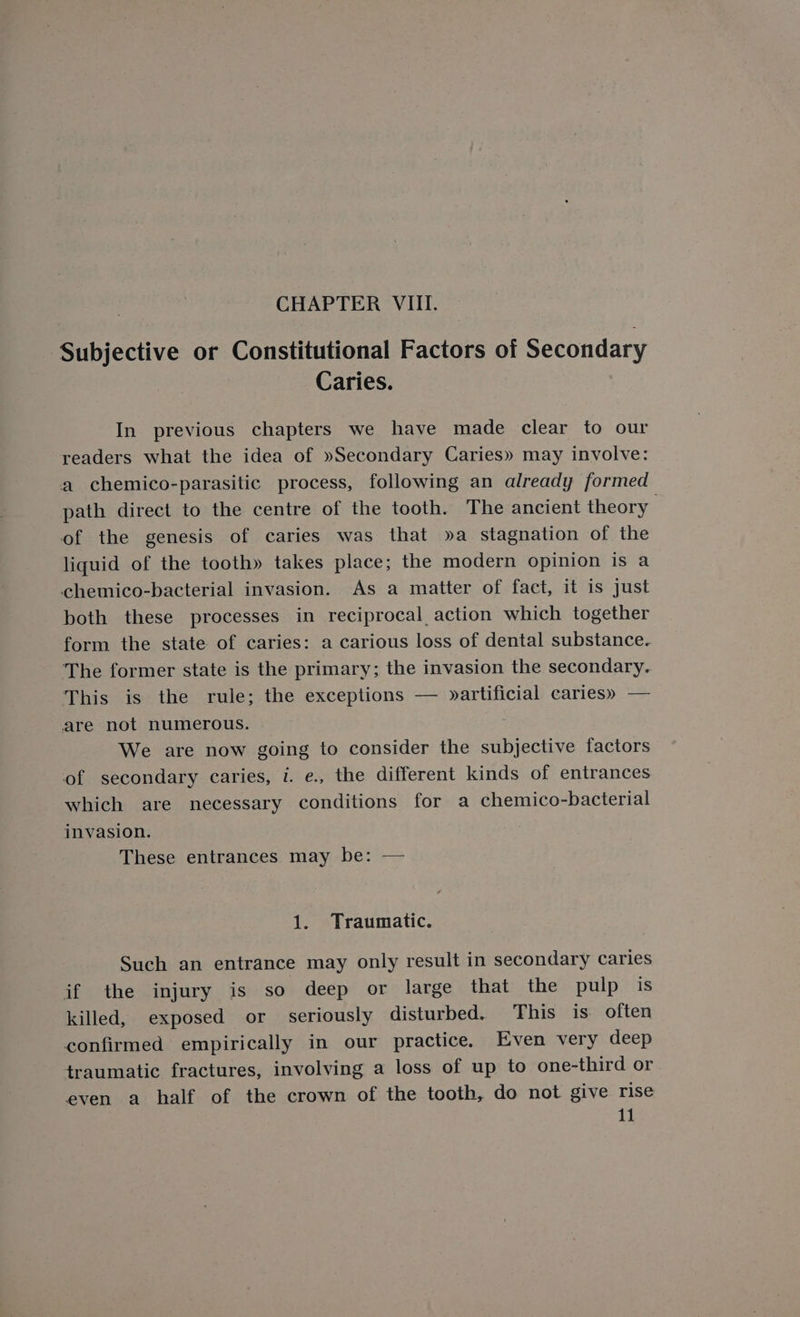 Subjective or Constitutional Factors of Secondary Caries. In previous chapters we have made clear to our readers what the idea of »Secondary Caries» may involve: a chemico-parasitic process, following an already formed path direct to the centre of the tooth. The ancient theory of the genesis of caries was that »a stagnation of the liquid of the tooth» takes place; the modern opinion is a chemico-bacterial invasion. As a matter of fact, it is Just both these processes in reciprocal action which together form the state of caries: a carious loss of dental substance. The former state is the primary; the invasion the secondary. This is the rule; the exceptions — »artificial caries» — are not numerous. | We are now going to consider the subjective factors of secondary caries, 1. e., the different kinds of entrances which are necessary conditions for a chemico-bacterial invasion. These entrances may be: — 1. Traumatic. Such an entrance may only result in secondary caries if the injury is so deep or large that the pulp is killed, exposed or seriously disturbed. This is often confirmed empirically in our practice, Even very deep traumatic fractures, involving a loss of up to one-third or even a half of the crown of the tooth, do not give rise 11