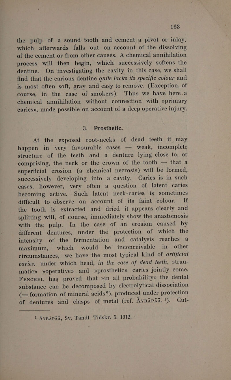 the pulp of a sound tooth and cement a pivot or inlay, which afterwards falls out on account of the dissolving of the cement or from other causes. A chemical annihilation process will then begin, which successively softens the dentine. On investigating the cavity in this case, we shall find that the carious dentine quite lacks its specific colour and is most often soft, gray and easy to remove. (Exception, of course, in the case of smokers). Thus we have here.a chemical annihilation without connection with »primary caries», made possible on account of a deep operative injury. 3. Prosthetic. At the exposed root-necks of dead teeth it may happen in very favourable cases — weak, incomplete structure of the teeth and a denture lying close to, or comprising, the neck or the crown of the tooth — that a superficial erosion (a chemical necrosis) will be formed, successively developing into a cavity. Caries is in such cases, however, very often. a question of latent caries becoming active. Such latent neck-caries is sometimes difficult to observe on account of its faint colour. If the tooth is extracted and dried it appears clearly and splitting will, of course, immediately show the anastomosis with the pulp. In the case of an erosion caused by different dentures, under the protection of which the intensity of the fermentation and catalysis reaches a maximum, which would be inconceivable in other circumstances, we have the most typical kind of artificial caries, under which head, in the case of dead teeth, »trau- matic» »operative» and »prosthetic» caries jointly come. Fencuet has proved that »in all probability» the dental substance can be decomposed by electrolytical dissociation (= formation of mineral acids?), pr oduced under protection of dentures and clasps of metal (ref. AyrApad.!). Cut- 1 Ayrapad, Sv. Tandl. Tidskr. 5. 1912.