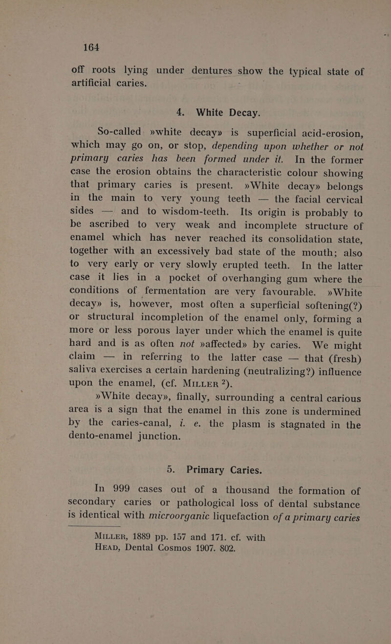 off roots lying under dentures show the typical state of artificial caries. 4. White Decay. So-called. »white decay» is superficial acid-erosion, which may go on, or stop, depending upon whether or not primary caries has been formed under it. In the former case the erosion obtains the characteristic colour showing that primary caries is present. »White decay» belongs in the main to very young teeth — the facial cervical sides — and to wisdom-teeth. Its origin is probably to be ascribed to very weak and incomplete structure of enamel which has never reached its consolidation state, together with an excessively bad state of the mouth: also to very early or very slowly erupted teeth. In the latter case it lies in a pocket of overhanging gum where the conditions of fermentation are very favourable. »White decay» is, however, most often a superficial softening(?) or structural incompletion of the enamel only, forming a more or less porous layer under which the enamel is quite hard and is as often not »affected» by caries. We might claim — in referring to the latter case — that (fresh) saliva exercises a certain hardening (neutralizing?) influence upon the enamel, (cf. MILLER ”). »White decay», finally, surrounding a central carious area is a sign that the enamel in this zone is undermined by the caries-canal, i. e. the plasm is stagnated in the dento-enamel junction. 5. Primary Caries. In 999 cases out of a thousand the formation of secondary caries or pathological loss of dental substance is identical with microorganic liquefaction of a primary caries MILLER, 1889 pp. 157 and 171. cf. with HEAD, Dental Cosmos 1907. 802.