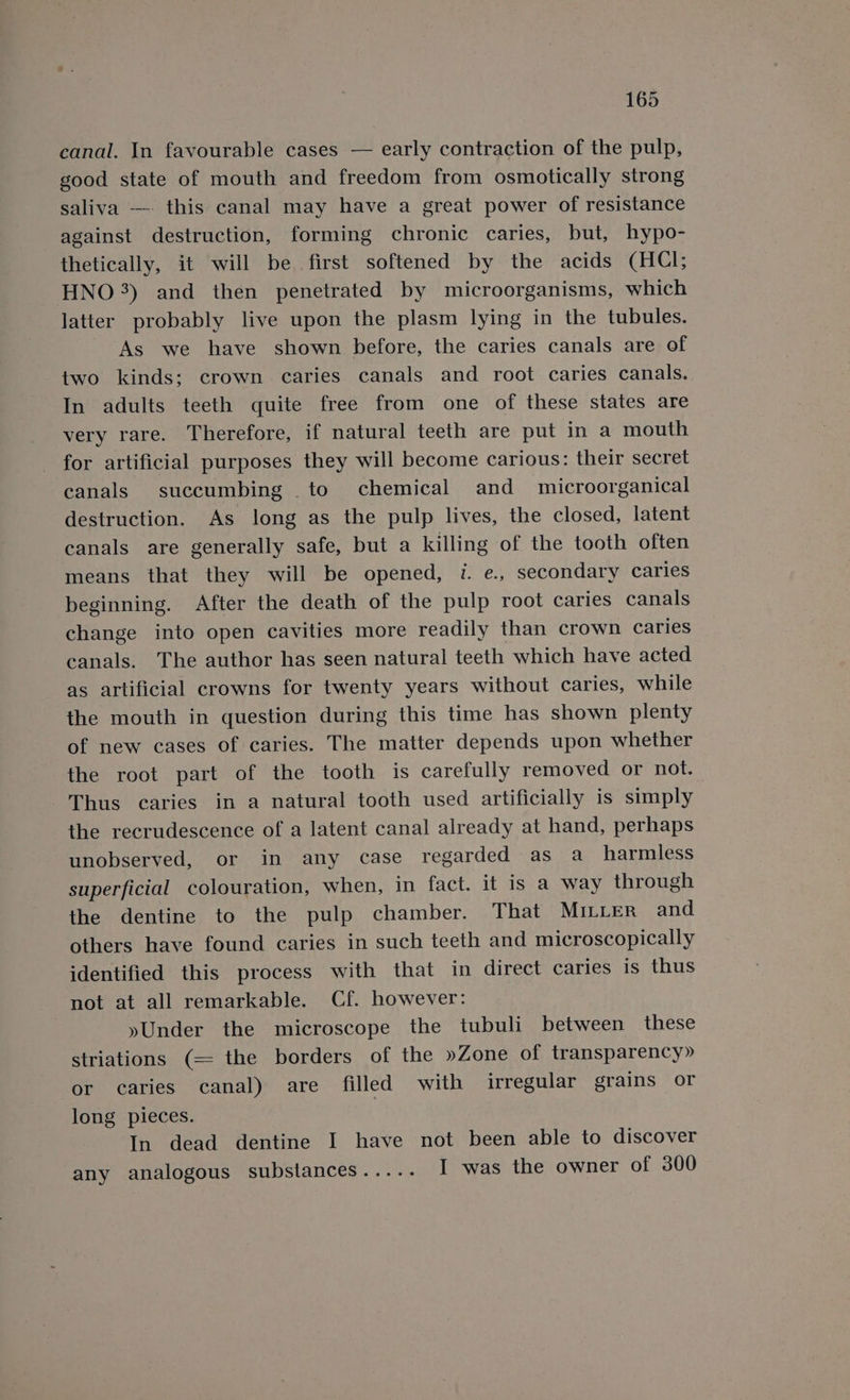 canal. In favourable cases — early contraction of the pulp, good state of mouth and freedom from osmotically strong saliva —-- this canal may have a great power of resistance against destruction, forming chronic caries, but, hypo- thetically, it will be first softened by the acids (HCI; HNO 3) and then penetrated by microorganisms, which latter probably live upon the plasm lying in the tubules. As we have shown before, the caries canals are of two kinds; crown. caries canals and root caries canals. In adults teeth quite free from one of these states are very rare. Therefore, if natural teeth are put in a mouth for artificial purposes they will become carious: their secret canals succumbing to chemical and _ microorganical destruction. As long as the pulp lives, the closed, latent canals are generally safe, but a killing of the tooth often means that they will be opened, i. e., secondary caries beginning. After the death of the pulp root caries canals change into open cavities more readily than crown caries canals. The author has seen natural teeth which have acted as artificial crowns for twenty years without caries, while the mouth in question during this time has shown plenty of new cases of caries. The matter depends upon whether the root part of the tooth is carefully removed or not. Thus caries in a natural tooth used artificially is simply the recrudescence of a latent canal already at hand, perhaps unobserved, or in any case regarded as a_ harmless superficial colouration, when, in fact. it is a way through the dentine to the pulp chamber. That MILLER and others have found caries in such teeth and microscopically identified this process with that in direct caries Is thus not at all remarkable. Cf. however: yUnder the microscope the tubuli between these striations (= the borders of the »Zone of transparency» or caries canal) are filled with irregular grains or long pieces. In dead dentine I have not been able to discover any analogous substances..... I was the owner of 300