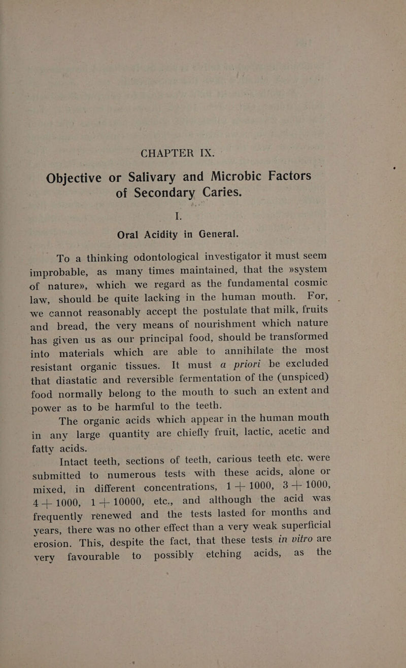 Objective or Salivary and Microbic Factors of Secondary Caries. asa © Oral Acidity in General. To a thinking odontological investigator it must seem improbable, as many times maintained, that the »system of nature», which we regard as the fundamental cosmic law, should be quite lacking in the human mouth. For, we cannot reasonably accept the postulate that milk, fruits and bread, the very means of nourishment which nature has given us as our principal food, should be transformed into materials which are able to annihilate the most resistant organic tissues. It must a priori be excluded that diastatic and reversible fermentation of the (unspiced) food normally belong to the mouth to such an extent and power as to be harmful to the teeth. The organic acids which appear in the human mouth in any large quantity are chiefly fruit, lactic, acetic and fatty acids. ) Intact teeth, sections of teeth, carious teeth etc. were submitted to numerous tests with these acids, alone or mixed, in different concentrations, 1+ 1000, 3-+ 1000, 4 +1000, 1-+ 10000, etc., and although the acid was frequently renewed and the tests lasted for months and years, there was no other effect than a very weak superficial erosion. This, despite the fact, that these tests in vitro are very favourable to possibly etching acids, as the