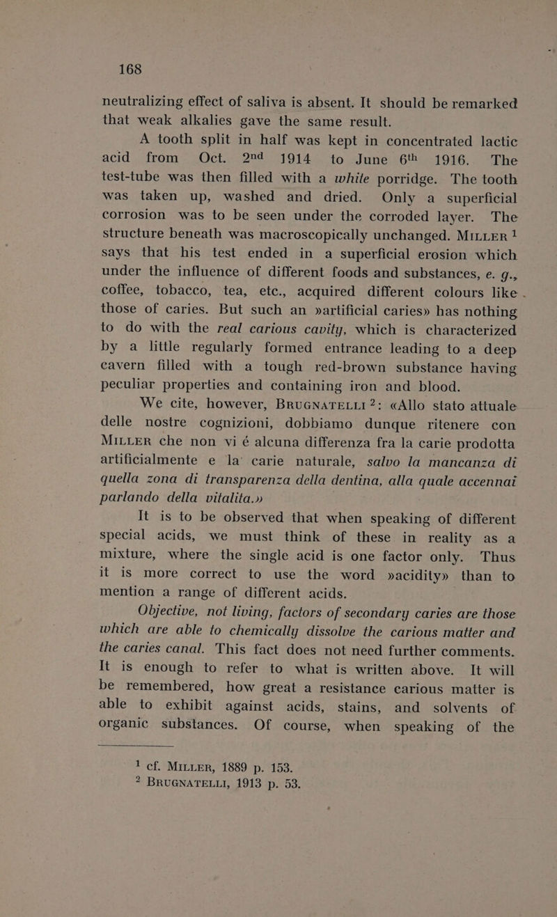 neutralizing effect of saliva is absent. It should be remarked that weak alkalies gave the same result. A tooth split in half was kept in concentrated lactic acid from Oct.- 2°¢ 1914. to June 6 -1916.. The test-tube was then filled with a while porridge. The tooth was taken up, washed and dried. Only a_ superficial corrosion was to be seen under the corroded layer. The structure beneath was macroscopically unchanged. MILLER 1 says that his test ended in a superficial erosion which under the influence of different foods and substances, e. g., coffee, tobacco, tea, etc., acquired different colours like . those of caries. But such an »artificial caries» has nothing to do with the real carious cavity, which is characterized by a little regularly formed entrance leading to a deep cavern filled with a tough red-brown substance having peculiar properties and containing iron and blood. We cite, however, BRUGNATELLI2: «Allo stato attuale delle nostre cognizioni, dobbiamo dunque ritenere con MILLER che non vi é alcuna differenza fra la carie prodotta artificialmente e la’ carie naturale, salvo la mancanza di quella zona di transparenza della dentina, alla quale accennai parlando della vitalita.» It is to be observed that when speaking of different special acids, we must think of these in reality as a mixture, where the single acid is one factor only. Thus it is more correct to use the word yacidity» than to mention a range of different acids. Objective, not living, factors of secondary caries are those which are able to chemically dissolve the carious matter and the caries canal. This fact does not need further comments. It is enough to refer to what is written above. It will be remembered, how great a resistance carious matter is able to exhibit against acids, stains, and solvents of organic substances. Of course, when speaking of the 1 cf. MILLER, 1889 p. 153. 2 BRUGNATELLI, 1913 p. 53.