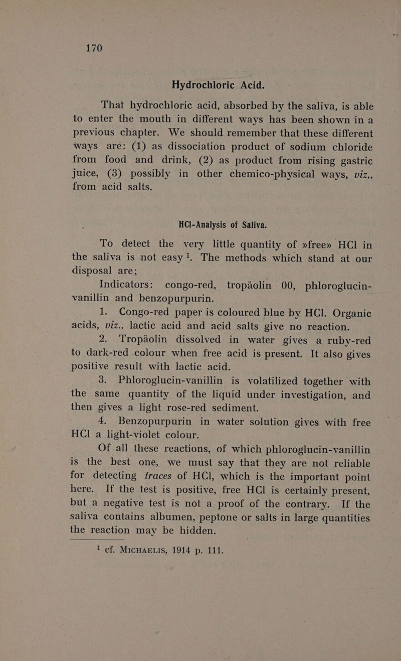 Hydrochloric Acid. That hydrochloric acid, absorbed by the saliva, is able to enter the mouth in different ways has been shown in a previous chapter. We should remember that these different ways are: (1) as dissociation product of sodium chloride from food and drink, (2) as product from rising gastric juice, (38) possibly in other chemico-physical ways, viz,, from acid salts. HCl-Analysis of Saliva. To detect the very little quantity of »free» HCl in the saliva is not easy. The methods which stand at our disposal are; Indicators: congo-red, tropaolin 00, phloroglucin- vanillin and benzopurpurin. 1. Congo-red paper is coloured blue by HCL. Organic acids, viz., lactic acid and acid salts give no reaction. 2. Tropaolin dissolved in water gives a ruby-red to dark-red colour when free acid is present. It also gives positive result with lactic acid. 3. Phloroglucin-vanillin is volatilized together with the same quantity of the liquid under investigation, and then gives a light rose-red sediment. 4. Benzopurpurin in water solution gives with free HCl a light-violet colour. Of all these reactions, of which phloroglucin-vanillin is the best one, we must say that they are not reliable for detecting traces of HCl, which is the important point here. If the test is positive, free HCl is certainly present, but a negative test is not a proof of the contrary. If the saliva contains albumen, peptone or salts in large quantities the reaction may be hidden. 1 cf. MICHAELIS, 1914 p. 111.