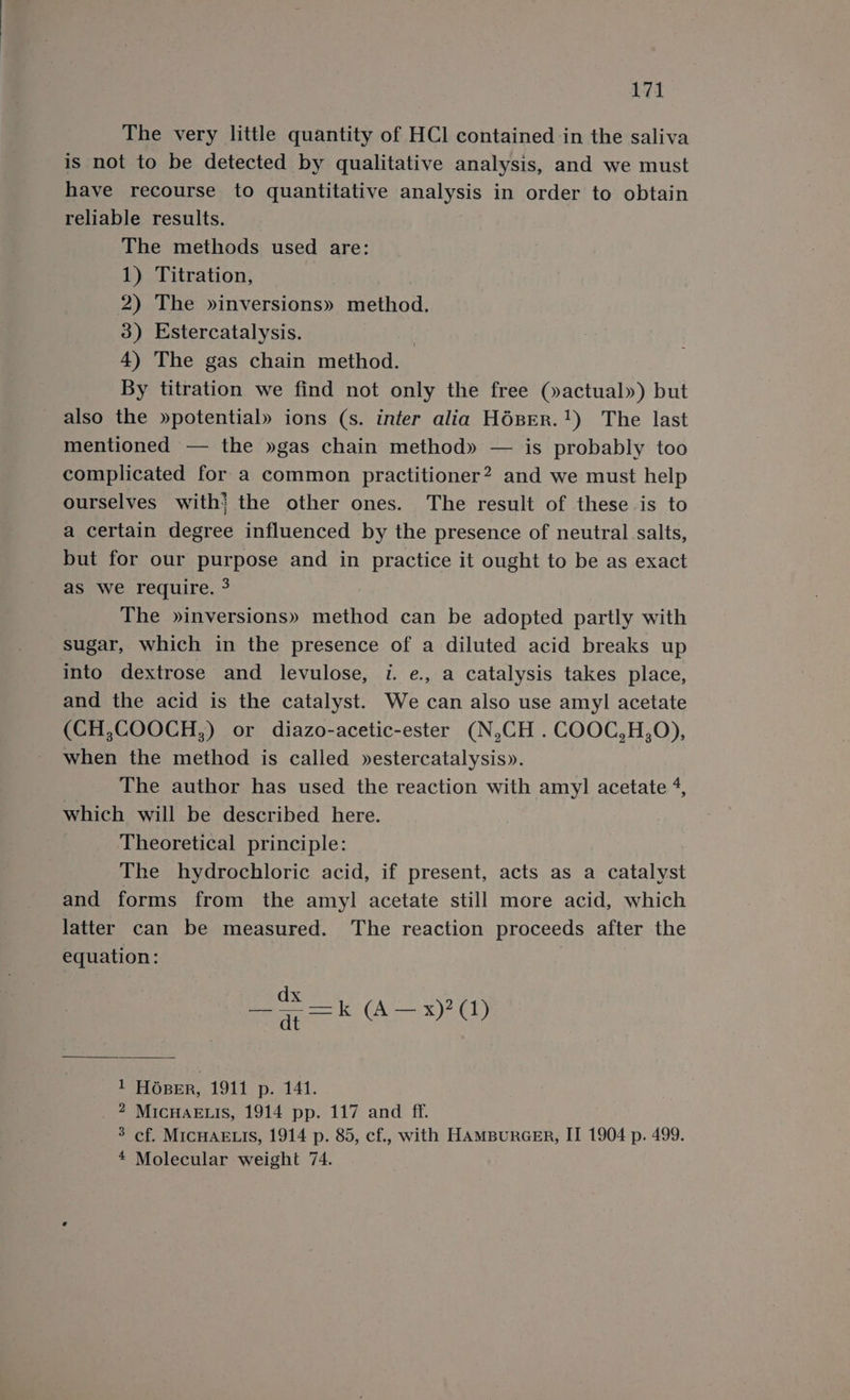 The very little quantity of HCl contained in the saliva is not to be detected by qualitative analysis, and we must have recourse to quantitative analysis in order to obtain reliable results. The methods used are: 1) Titration, 2) The »inversions» method. 3) Estercatalysis. : 4) The gas chain method. By titration we find not only the free (»actual») but also the »potential» ions (s. infer alia H6pER.1) The last mentioned — the »gas chain method» — is probably too complicated for a common practitioner? and we must help ourselves with} the other ones. The result of these is to a certain degree influenced by the presence of neutral salts, but for our purpose and in practice it ought to be as exact as we require. ? The »inversions» method can be adopted partly with sugar, which in the presence of a diluted acid breaks up into dextrose and levulose, i. e., a catalysis takes place, and the acid is the catalyst. We can also use amyl acetate (CH,COOCH,) or diazo-acetic-ester (N,CH . COOC,H,O), when the method is called »estercatalysis». The author has used the reaction with amy] acetate 4, which will be described here. Theoretical principle: The hydrochloric acid, if present, acts as a catalyst and forms from the amyl acetate still more acid, which latter can be measured. The reaction proceeds after the equation: dx —F=k (A—x)?(1) 1 HOBER, 1911 p. 141. _ 2 MicHaELis, 1914 pp. 117 and ff. 3 cf. MICHAELIS, 1914 p. 85, cf., with HAMBURGER, II 1904 p. 499. * Molecular weight 74.