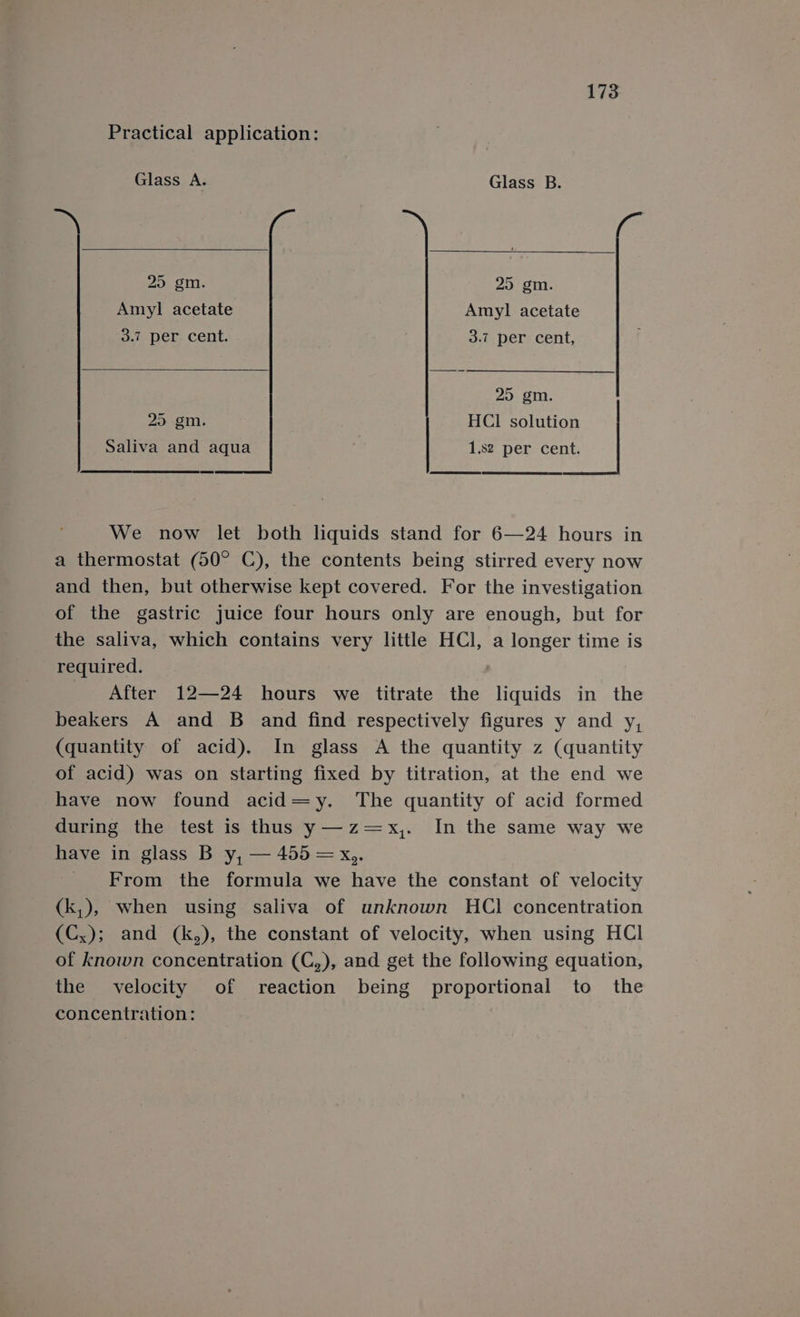 Practical application: Glass A. Glass B. 25 gm. 25 gm. Amyl acetate Amyl acetate 3.7 per cent. 3.7 per cent, 25 gm. 20.2, HCl solution Saliva and aqua 1.82 per cent. We now let both liquids stand for 6—24 hours in a thermostat (50° C), the contents being stirred every now and then, but otherwise kept covered. For the investigation of the gastric juice four hours only are enough, but for the saliva, which contains very little HCl, a longer time is - required. | After 12—24 hours we titrate the liquids in the beakers A and B and find respectively figures y and y, (quantity of acid). In glass A the quantity z (quantity of acid) was on starting fixed by titration, at the end we have now found acid=y. The quantity of acid formed during the test is thus y—z=x,. In the same way we have in glass B y, — 455 = x,. From the formula we have the constant of velocity (k,), when using saliva of unknown HCl concentration (Cx); and (k,), the constant of velocity, when using HCl of known concentration (C,), and get the following equation, the velocity of reaction being proportional to the concentration: