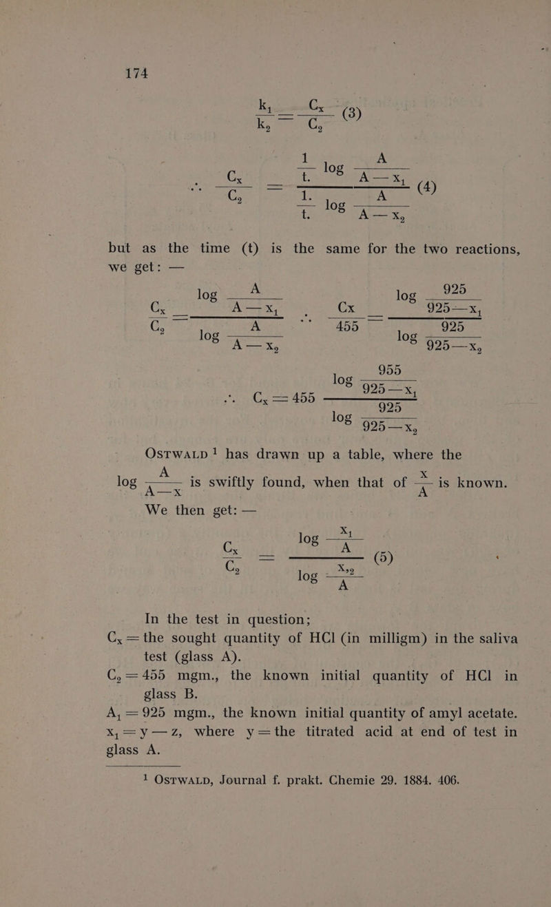 k, C ene p ECs ti log 2 Us Uorre it A—xX, (4) C, ae lo A t 5 ee x but as the time (t) is the same for the two reactions, we get: — log as loan” Co ae Cxpe 925—x, O52 2 ee ra 0b aces RODS 6 A — X, | 6 925—x, loge me a 925 —x, C= 455 a AGO 935 &amp; 925 —x, OstwaLp! has drawn up a table, where the log a is swiftly found, when that of =. is known. We then get: — x log —* : log —” In the test in question; C, =the sought quantity of HCl (in milligm) in the saliva test (glass A). C, = 455 mgm., the known initial quantity of HCl in glass B. A, =925 mgm., the known initial quantity of amyl acetate. X,=y—ZzZ, where y=the titrated acid at end of test in glass A. 1 OstwaLp, Journal f. prakt. Chemie 29. 1884. 406.