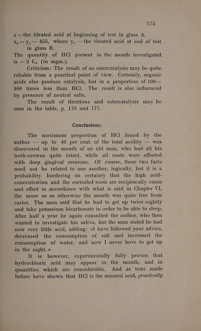 ee titrated acid at beginning of test in glass A. = y, — 455, where Sia the titrated acid at end of test in glass B. ahe quantity of HCl present in the mouth investigated = 2 C, (in mgm.). Criticism: The result of an estercatalysis may be quite reliable from a practical point of view. Certainly, organic acids also produce catalysis, but in a proportion of 100— 400 times less than HCl. The result is also influenced by presence of neutral salts. The result of titrations and estercatalysis may be seen in the table, p. 176 and 177. Conclusions. The maximum proportion of HCl. found by the author — up to 40 per cent. of the total acidity — was discovered in the mouth of an old man, who had all his teeth-crowns quite intact, while all roots were affected with deep gingival erosions. Of course, these two facts need not be related to one another, logically, but it is a probability bordering on certainty that the high acid- concentration and the corroded roots are reciprocally cause and effect in accordance with what is said in Chapter VI, the more so as otherwise the mouth was quite free from caries. The man said that he had to get up twice nightly and take potassium bicarbonate in order to be able to sleep. After half a year he again consulted the author, who then wanted to investigate his saliva, but the man stated he had now very little acid, adding: »I have followed your advice, decreased the consumption of salt and increased the consumption of water, and now I never have to get up in the night.» | It is however, experimentally fully proven that hydrochloric. acid may appear in the mouth, and in quantities which are considerable. And as tests made before have shown that HCl is the mineral acid, practically