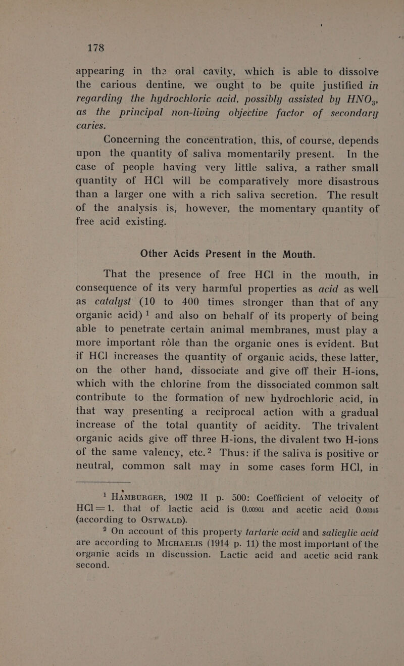 | appearing in the oral cavity, which is able to dissolve the carious dentine, we ought to be quite justified in regarding the hydrochloric acid, possibly assisted by HNO,, as the principal non-living objective factor of secondary caries. , Concerning the concentration, this, of course, depends upon the quantity of saliva momentarily present. In the case of people having very little saliva, a rather small quantity of HCl will be comparatively more disastrous than a larger one with a rich saliva secretion. The result of the analysis. is, however, the momentary quantity of free acid existing. Other Acids Present in the Mouth. That the presence of free HCl in the mouth, in consequence of its very harmful properties as acid as well as catalyst (10 to 400 times stronger than that of any organic acid) 1 and also on behalf of its property of being able to penetrate certain animal membranes, must play a more important réle than the organic ones is evident. But if HCl increases the quantity of organic acids, these latter, on the other hand, dissociate and give off their H-ions, which with the chlorine from the dissociated common salt contribute to the formation of new hydrochloric acid, in that way presenting a reciprocal action with a gradual increase of the total quantity of acidity. The trivalent organic acids give off three H-ions, the divalent two H-ions of the same valency, etc.? Thus: if the saliva is positive or neutral, common salt may in some cases form HCl, in- 1 HAMBURGER, 1902 II p- 500: Coefficient of velocity of HCl=1. that of lactic acid is 0.0091 and acetic acid 0.00345 (according to OsTwALp). | 2 On account of this property tartaric acid and salicylic acid are according to MICHAELIS (1914 p. 11) the most important of the organic acids in discussion. Lactic acid and acetic acid rank second.