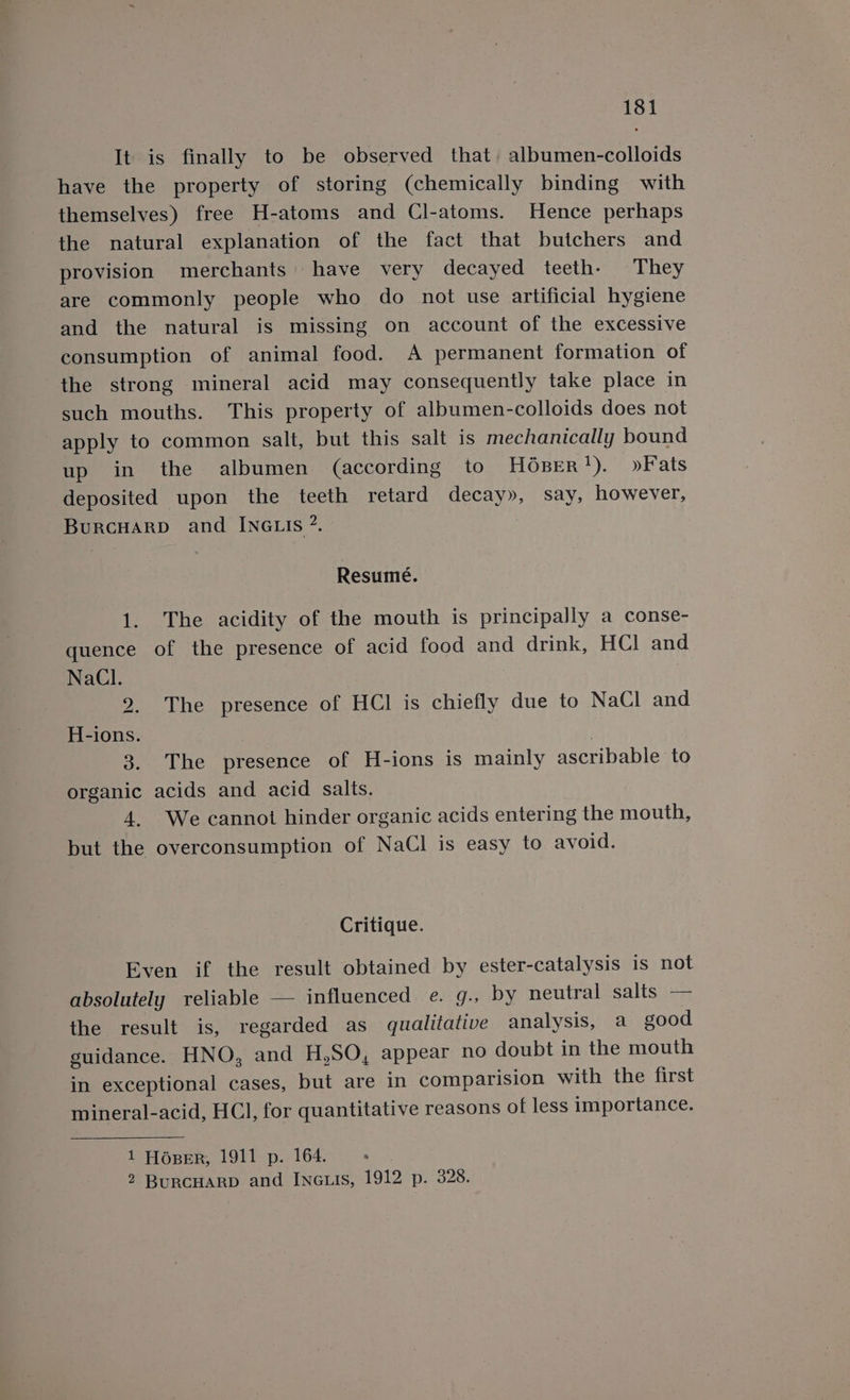 It is finally to be observed that. albumen-colloids have the property of storing (chemically binding with themselves) free H-atoms and Cl-atoms. Hence perhaps the natural explanation of the fact that butchers and provision merchants» have very decayed teeth. They are commonly people who do not use artificial hygiene and the natural is missing on account of the excessive consumption of animal food. A permanent formation of the strong mineral acid may consequently take place in such mouths. This property of albumen-colloids does not apply to common salt, but this salt is mechanically bound up in the albumen (according to HOBER Sy. oe als deposited upon the teeth retard decay», say, however, BurcHarpD and INGLIs ”. Resumé. 1. The acidity of the mouth is principally a conse- quence of the presence of acid food and drink, HCl and NaCl. 2. The presence of HCl is chiefly due to NaCl and H-ions. 3. The presence of H-ions is mainly ascribable to organic acids and acid salts. 4. We cannot hinder organic acids entering the mouth, but the overconsumption of NaCl is easy to avoid. Critique. Even if the result obtained by ester-catalysis is not absolutely reliable — influenced e. g., by neutral salts — the result is, regarded as qualitative analysis, a good guidance. HNO, and H,SO, appear no doubt in the mouth in exceptional cases, but are in comparision with the first mineral-acid, HCl, for quantitative reasons of less importance. 1 HOpeER, 1911 p. 164. ; 2 BurcuarD and INeuis, 1912 p. 328.