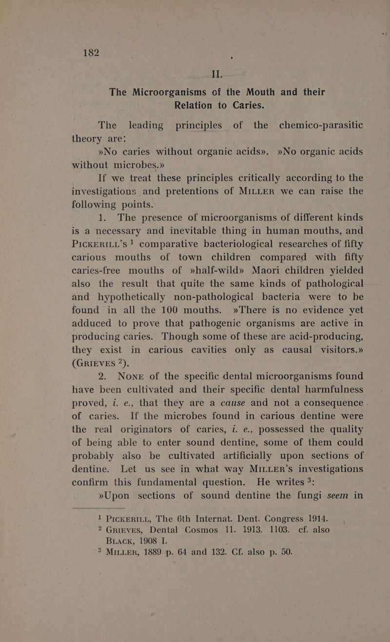 II. The Microorganisms of the Mouth and their Relation to Caries. The leading principles of the chemico-parasitic theory are: : »No caries without organic acids». »No organic acids without microbes.» If we treat these principles critically according to the investigations and pretentions of MILLER we can raise the following points. | 1. The presence of microorganisms of different kinds is a necessary and inevitable thing in human mouths, and PicKERILL’s ! comparative bacteriological researches of fifty carious mouths of town children compared with fifty caries-free mouths of »half-wild» Maori children yielded also the result that quite the same kinds of pathological and hypothetically non-pathological: bacteria were to be found in all the 100 mouths. »There is no evidence yet adduced to prove that pathogenic organisms are active in producing caries. Though some of these are acid-producing, they exist in carious cavities only as causal visitors.» (GRIEVES ”). ee : 2. None of the specific dental microorganisms found have been cultivated and their specific dental harmfulness proved, v. e., that they are a cause and not a consequence . of caries. If the microbes found in carious dentine were the real originators of caries, l e., possessed the quality of being able to enter sound dentine, some of them could probably also be cultivated artificially upon sections of dentine. Let us see in what way MILLER’s investigations confirm this fundamental question. He writes °: »Upon sections of sound dentine the fungi seem in 1 PICKERILL, The 6th Internat. Dent. Congress 1914. 2 GRIEVES, Dental Cosmos 11. 1913. 1103. cf. also Buiack, 1908.1. '3 MILLER, 1889 p. 64 and 132. Cf. also p. 50.