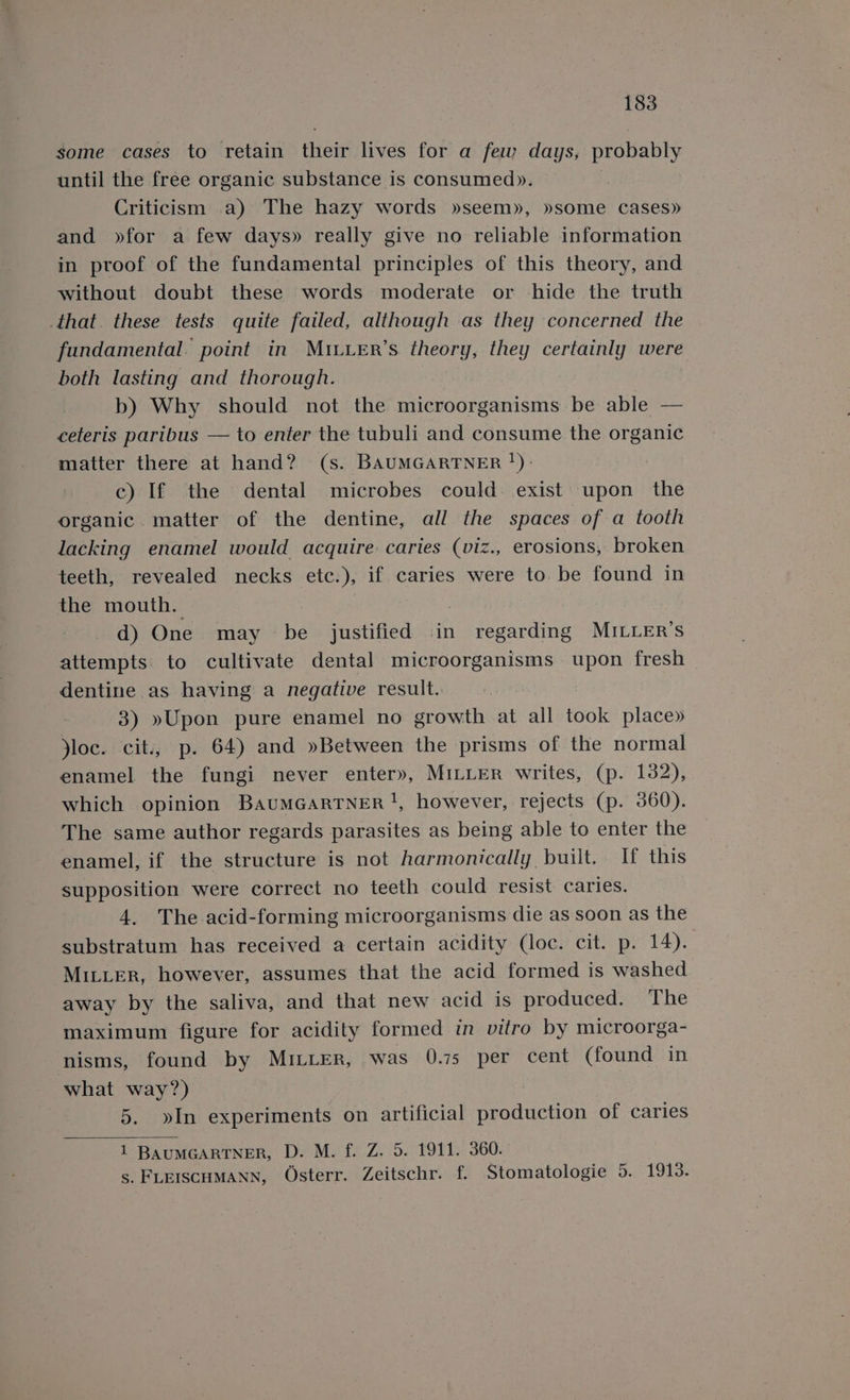 some cases to retain their lives for a few days, probably until the free organic substance is consumed». Criticism a) The hazy words »seem», »some cases» and »for a few days» really give no reliable information in proof of the fundamental principles of this theory, and without doubt these words moderate or hide the truth that these tests quite failed, although as they concerned the fundamental. point in MILLER’s theory, they certainly were both lasting and thorough. b) Why should not the microorganisms be able — ceteris paribus — to enter the tubuli and consume the organic matter there at hand? (s. BAUMGARTNER !): c) If the dental microbes could exist upon the organic. matter of the dentine, all the spaces of a tooth lacking enamel would acquire caries (viz., erosions, broken teeth, revealed necks etc.), if caries were to be found in the mouth. d) One may be justified .in regarding MILLER’s attempts to cultivate dental microorganisms upon fresh dentine as having a negative result. 3) »Upon pure enamel no growth at all took place» jloc. cit., p. 64) and »Between the prisms of the normal enamel the fungi never enter», MILLER writes, (p. 132), which opinion BAUMGARTNER !, however, rejects (p. 360). The same author regards parasites as being able to enter the enamel, if the structure is not harmonically built. If this supposition were correct no teeth could resist caries. 4. The acid-forming microorganisms die as soon as the substratum has received a certain acidity (loc. cit. p. 14). MILLER, however, assumes that the acid formed is washed away by the saliva, and that new acid is produced. The maximum figure for acidity formed in vitro by microorga- nisms, found by MILLER, was 0.75 per cent (found in what way?) 5. »In experiments on artificial production of caries 1 BAUMGARTNER, D. M. f. Z. 5. 1911. 360. s. FLEISCHMANN, Osterr. Zeitschr. f. Stomatologie 5. 1913.