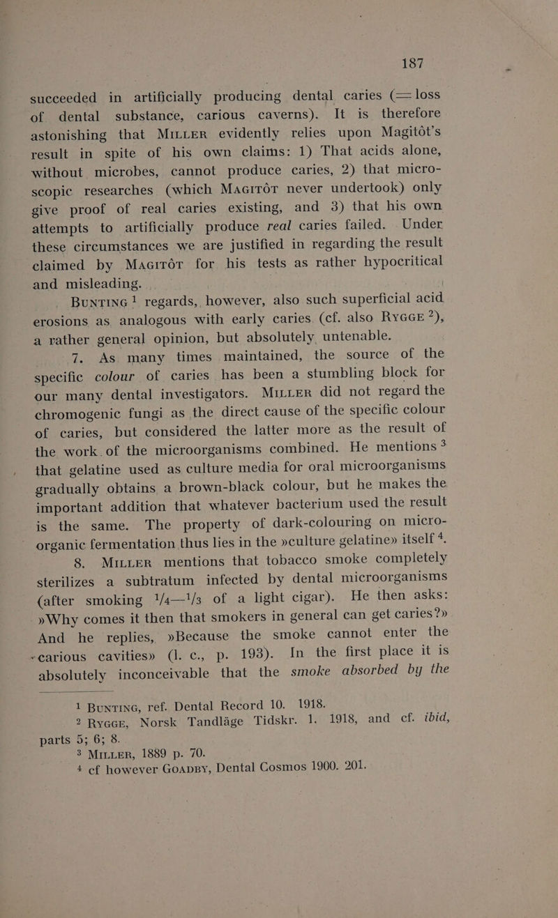 succeeded in artificially producing dental caries (= loss of dental substance, carious caverns). It is therefore astonishing that Mr~Ler evidently relies upon Magitot’s result in spite of his own claims: 1) That acids alone, without microbes, cannot produce caries, 2) that micro- scopic researches (which MaciroT never undertook) only give proof of real caries existing, and 3) that his own attempts to artificially produce real caries failed. . Under these circumstances we are justified in regarding the result claimed by Maairér for his tests as rather hypocritical and misleading. | | F BuntinG ! regards, however, also such superficial acid erosions as analogous with early caries. (cf. also RyGcE ’), a rather general opinion, but absolutely, untenable. ; 7. AS, many times maintained, the source of the specific colour of caries has been a stumbling block for our many dental investigators. MILLER did not regard the chromogenic fungi as the direct cause of the specific colour of caries, but considered the latter more as the result of the work.of the microorganisms combined. He mentions 3 that gelatine used as culture media for oral microorganisms gradually obtains a brown-black colour, but he makes the important addition that whatever bacterium used the result is the same. The property of dark-colouring on micro- organic fermentation thus lies in the »culture gelatine» itself *. 8. MILLER mentions that tobacco smoke completely sterilizes a subtratum infected by dental microorganisms (after smoking 1/4—1/3 of a light cigar). He then asks: _yWhy comes it then that smokers in general can get caries?» And he replies, »Because the smoke cannot enter the -earious cavities» (I. c., p. 193). In the first place it is absolutely inconceivable that the smoke absorbed by the 1 Buntina, ref. Dental Record 10. 1918. 2 Ryacr, Norsk Tandlage Tidskr. 1. 1918, and ef. ‘ibid, parts 5; 6; 8. 3 MILLER, 1889 p. 70. 4 cf however GoAapBy, Dental Cosmos 1900. 201.