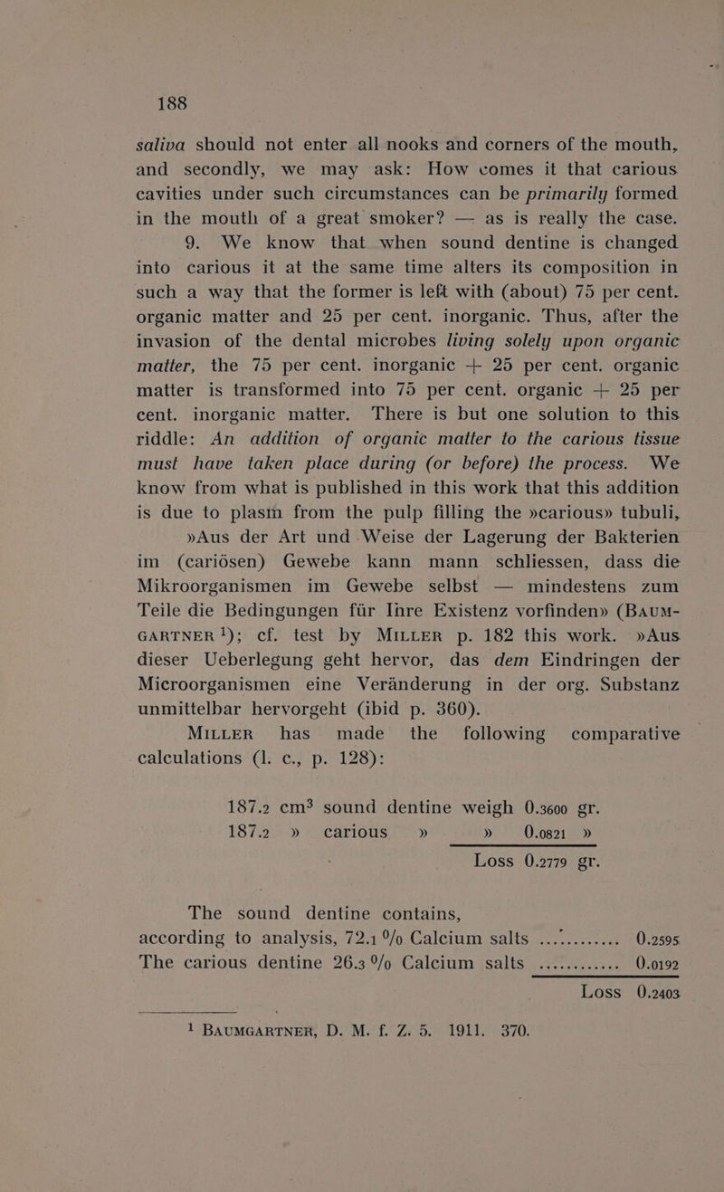 saliva should not enter all nooks and corners of the mouth, and secondly, we may ask: How comes it that carious cavities under such circumstances can be primarily formed in the mouth of a great smoker? — as is really the case. 9. We know that when sound dentine is changed into carious it at the same time alters its composition in such a way that the former is left with (about) 75 per cent. organic matter and 25 per cent. inorganic. Thus, after the invasion of the dental microbes living solely upon organic matter, the 75 per cent. inorganic + 25 per cent. organic matter is transformed into 75 per cent. organic + 25 per cent. inorganic matter. There is but one solution to this riddle: An addition of organic matter to the carious tissue must have taken place during (or before) the process. We know from what is published in this work that this addition is due to plasm from the pulp filling the »carious» tubuli, »Aus der Art und Weise der Lagerung der Bakterien im (caridsen) Gewebe kann mann schliessen, dass die Mikroorganismen im Gewebe selbst — mindestens zum Teile die Bedingungen fur Ihre Existenz vorfinden» (Baum- GARTNER !); cf. test by MILLER p. 182 this work. »Aus dieser Ueberlegung geht hervor, das dem Eindringen der Microorganismen eine Veranderung in der org. Substanz unmittelbar hervorgeht (ibid p. 360). MILLER has made the _ following comparative calculations (1. c., p. 128): 187.2 cm? sound dentine weigh 0.3600 gr. t87.2..&gt; carious?» » 0.0821 » Loss 0.2779 gr. The sound dentine contains, according to analysis, 72.1°/o Calcium salts ............ 0.2595 The carious dentine 26.3 9/o Calcium salts ............ 0.0192 Loss 0.2403