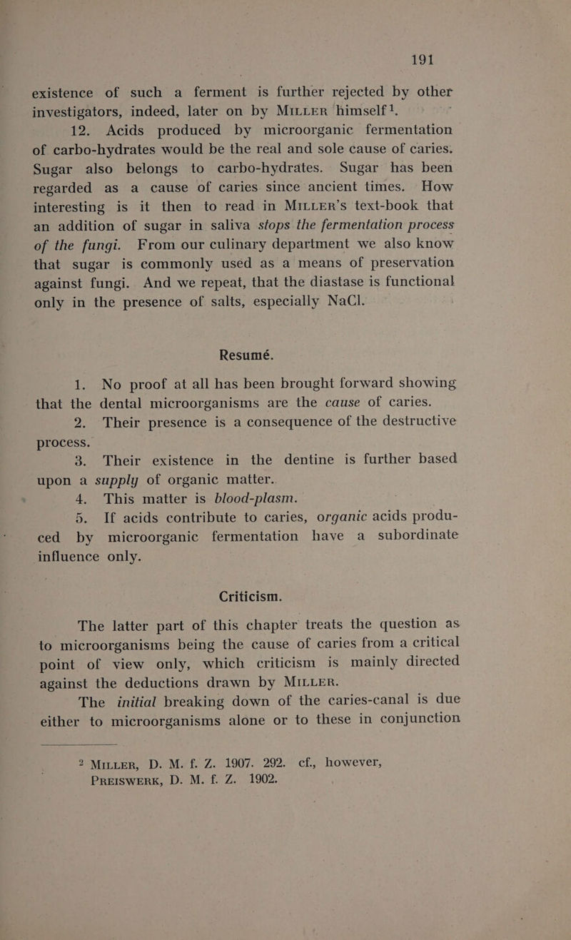 existence of such a ferment is further rejected by other investigators, indeed, later on by MiLiter himself}. 12. Acids produced by microorganic fermentation of carbo-hydrates would be the real and sole cause of caries. Sugar also belongs to carbo-hydrates. Sugar has been regarded as a cause of caries. since ancient times. How interesting is it then to read in MILLER’s text-book that an addition of sugar in saliva stops the fermentation process of the fungi. From our culinary department we also know that sugar is commonly used as a means of preservation against fungi. And we repeat, that the diastase is functional only in the presence of salts, especially NaCl. Resumé. 1. No proof at all has been brought forward showing that the dental microorganisms are the cause of caries. 2. Their presence is a consequence of the destructive process. 3. Their existence in the dentine is further based upon a supply of organic matter.. 4. This matter is blood-plasm. 5. If acids contribute to caries, organic acids produ- ced by microorganic fermentation have a subordinate influence only. Criticism. The latter part of this chapter treats the question as to microorganisms being the cause of caries from a critical point of view only, which criticism is mainly directed against the deductions drawn by MILLER. The initial breaking down of the caries-canal is due either to microorganisms alone or to these in conjunction 2 MILLER, D. M. f. Z. 1907. 292. cf., however, PREISWERK, D. M. f. Z. 1902.