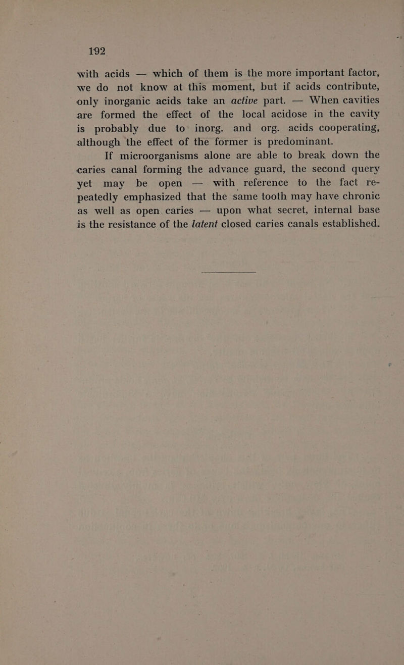 with acids — which of them is the more important factor, we do not know at this moment, but if acids contribute, only inorganic acids take an active part. — When cavities are formed the effect of the local acidose in the cavity is probably due to inorg. and org. acids cooperating, although the effect of the former is predominant. If microorganisms alone are able to break down the caries canal forming the advance guard, the second query yet may be open — with reference to the fact re- peatedly emphasized that the same tooth may have chronic as well as open caries — upon what secret, internal base is the resistance of the latent closed caries canals established.