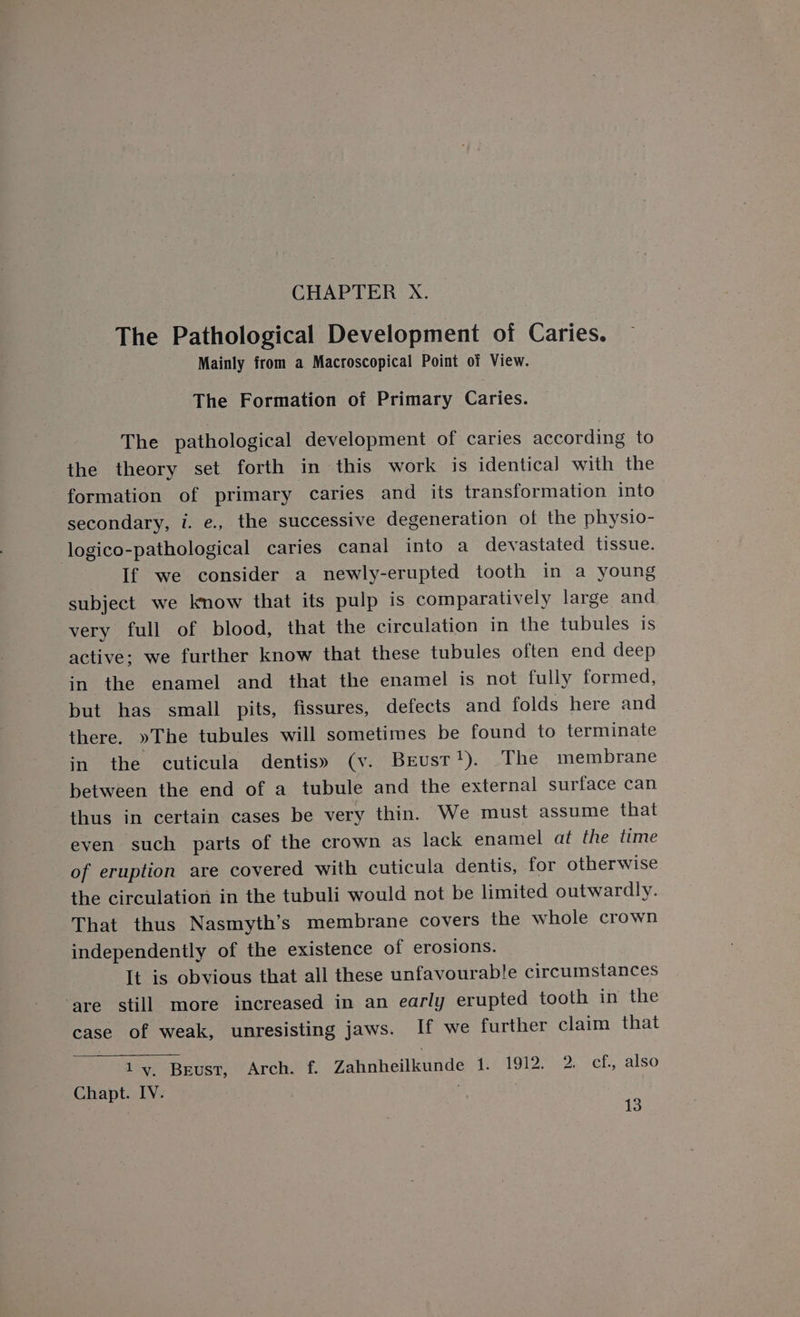 The Pathological Development of Caries. Mainly from a Macroscopical Point of View. The Formation of Primary Caries. The pathological development of caries according to the theory set forth in this work is identical with the formation of primary caries and its transformation into secondary, i. e., the successive degeneration of the physio- logico-pathological caries canal into a devastated tissue. If we consider a newly-erupted tooth in a young subject we know that its pulp is comparatively large and very full of blood, that the circulation in the tubules is active: we further know that these tubules often end deep in the enamel and that the enamel is not fully formed, but has small pits, fissures, defects and folds here and there. »The tubules will sometimes be found to terminate in the cuticula dentis» (v. Brust!). The membrane between the end of a tubule and the external surface can thus in certain cases be very thin. We must assume that even such parts of the crown as lack enamel at the time of eruption are covered with cuticula dentis, for otherwise the circulation in the tubuli would not be limited outwardly. That thus Nasmyth’s membrane covers the whole crown independently of the existence of erosions. It is obvious that all these unfavourable circumstances ‘are still more increased in an early erupted tooth in the case of weak, unresisting Jaws. If we further claim that 1y. Beust, Arch. f. Zahnheilkunde 1. Mere eels al sO Chapt. IV. 13