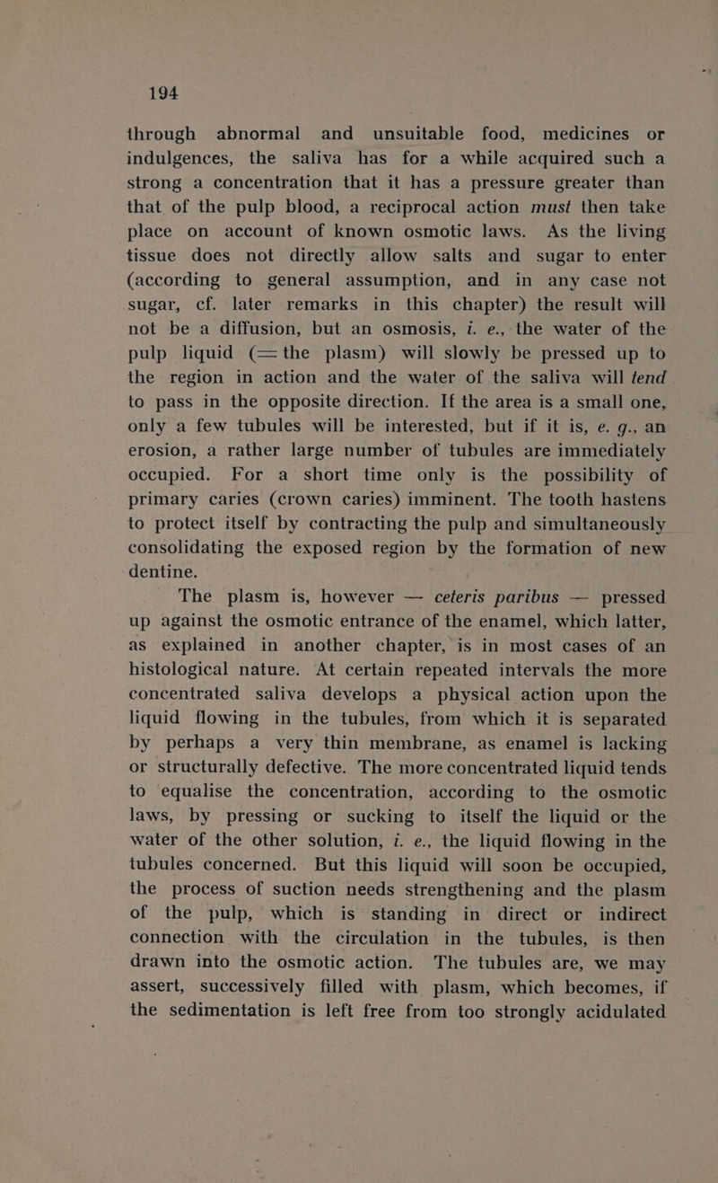 through abnormal and unsuitable food, medicines or indulgences, the saliva has for a while acquired such a strong a concentration that it has a pressure greater than that of the pulp blood, a reciprocal action must then take place on account of known osmotic laws. As the living tissue does not directly allow salts and sugar to enter (according to general assumption, and in any case not sugar, cf. later remarks in this chapter) the result will not be a diffusion, but an osmosis, 1. e., the water of the pulp liquid (=the plasm) will slowly be pressed up to the region in action and the water of the saliva will fend | to pass in the opposite direction. If the area is a small one, only a few tubules will be interested, but if it is, e. g., an erosion, a rather large number of tubules are immediately occupied. For a short time only is the possibility. of primary caries (crown caries) imminent. The tooth hastens to protect itself by contracting the pulp and simultaneously consolidating the exposed region by the formation of new dentine. ? The plasm is, however — ceteris paribus — pressed up against the osmotic entrance of the enamel, which latter, as explained in another chapter, is in most cases of an histological nature. At certain repeated intervals the more concentrated saliva develops a physical action upon the liquid flowing in the tubules, from which it is separated by perhaps a very thin membrane, as enamel is lacking or structurally defective. The more concentrated liquid tends to equalise the concentration, according to the osmotic laws, by pressing or sucking to itself the liquid or the water of the other solution, i. e., the liquid flowing in the tubules concerned. But this liquid will soon be occupied, the process of suction needs strengthening and the plasm of the pulp, which is standing in direct or indirect connection with the circulation in the tubules, is then drawn into the osmotic action. The tubules are, we may assert, successively filled with plasm, which becomes, if the sedimentation is left free from too strongly acidulated