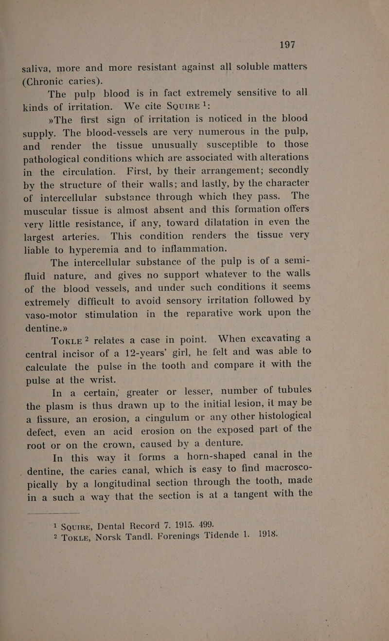 LO? saliva, more and more resistant against all soluble matters (Chronic caries). The pulp blood is in fact extremely sensitive to all kinds of irritation. We cite SqurrE!: »The first sign of irritation is noticed in the blood supply. The blood-vessels are very numerous in the pulp, and render the tissue unusually susceptible to those pathological conditions which are associated with alterations in the circulation. First, by their arrangement; secondly by the structure of their walls; and lastly, by the character of intercellular substance through which they pass. The muscular tissue is almost absent and this formation offers very little resistance, if any, toward dilatation in even the largest arteries. This condition renders the tissue very liable to hyperemia and to inflammation. The intercellular substance of the pulp is of a semi- fluid nature, and gives no support whatever to the walls of the blood vessels, and under such conditions it seems extremely difficult to avoid sensory irritation followed by vaso-motor stimulation in the reparative work upon the dentine.» | TOKLE2 relates a case in point. When excavating a central incisor of a 12-years’ girl, he felt and was able to calculate the pulse in the tooth and compare it with the pulse at the wrist. In a certain, greater or lesser, number of tubules the plasm is thus drawn up to the initial lesion, it may be a fissure, an erosion, a cingulum or any other histological defect, even an acid erosion on the exposed part of the root or on the crown, caused by a denture. In this way it forms a horn-shaped canal in the dentine, the caries canal, which is easy to find macrosco- pically by a longitudinal section through the tooth, made in a such a way that the section is at a tangent with the 1 SguirE, Dental Record 7. 1915. 499. 2 Toke, Norsk Tandl. Forenings Tidende 1. 1918.