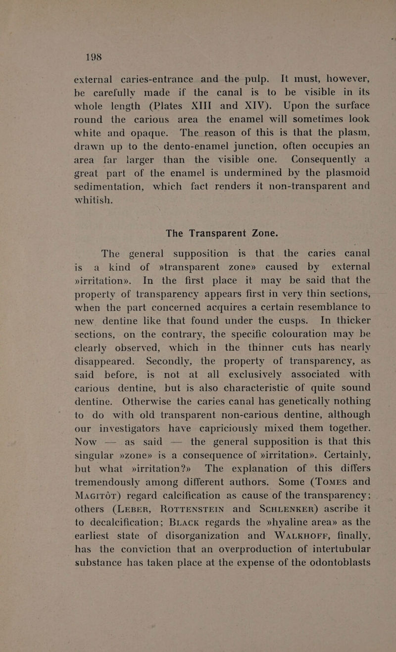 external caries-entrance and the pulp. It must, however, be carefully made if the canal is to be visible in its whole length (Plates XIII and XIV). Upon the surface round the carious area the enamel will sometimes look white and opaque. The reason of this is that the plasm, drawn up to the dento-enamel junction, often occupies an area far larger than the visible one. Consequently a great part of the enamel is undermined by the plasmoid sedimentation, which fact renders it non-transparent and whitish. The Transparent Zone. The general supposition is that. the caries canal is: 2a skind» of » transparent zone» caused by _ external »irritation». In the first place it may be said that the property of transparency appears first in very thin sections, when the part concerned acquires a certain resemblance to new. dentine like that found under the cusps. In thicker sections, on the contrary, the specific colouration may be clearly observed, which in the thinner cuts has nearly disappeared. Secondly, the property of transparency, as said before, is not at all exclusively associated with carious dentine, but is also characteristic of quite sound dentine. Otherwise the caries canal has genetically nothing to do with old transparent non-carious dentine, although our investigators have capriciously mixed them together. Now —_ as said — the general supposition is that this singular »zone» is a consequence of »irritation». Certainly, but what »irritation?» The explanation of this differs tremendously among different authors, Some (Tomes and MaairTor) regard calcification as cause of the transparency; others (LEBER, ROTTENSTEIN and SCHLENKER) ascribe it to decalcification; BLAck regards the »hyaline area» as the earliest state of disorganization and WaALKHOFF, finally, has the conviction that an overproduction of intertubular substance has taken place at the expense of the odontoblasts