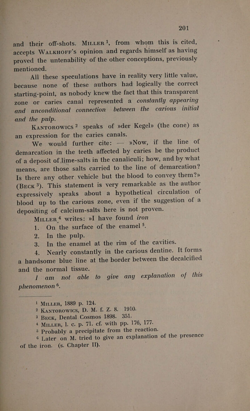 and their off-shots. Mitter?!, from whom this is cited, accepts WALKHOFF’s opinion and regards himself as having proved the untenability of the other conceptions, previously mentioned. All these speculations have in reality very little value, because none of these authors had logically the correct starting-point, as nobody knew the fact that this transparent zone or caries canal represented a constantly appearing and unconditional connection between the carious initial and the pulp. Kanrorowics 2 speaks of »der Kegel» (the cone) as an expression for the caries canals. We would further cite: — »Now, if the line of demarcation in the teeth affected by caries be the product of a deposit of Jime-salts in the canaliculi; how, and by what means, are those salts carried to the line of demarcation? Is there any other vehicle but the blood to convey them?» (Beck 3). This statement is very remarkable as the author expressively speaks about a hypothetical circulation of blood up to the carious zone, even if the suggestion of a depositing of calcium-salts here is not proven. MILLER #4 writes: »I have found iron 1. On the surface of the enamel 5, 2. In ‘the pulp. 3 In the enamel at the rim of the cavities. 4. Nearly constantly in the carious dentine. It forms a handsome blue line at the border between the decalcified and the normal tissue. I am not able to give any explanation of this phenomenon ®. 1 Miter, 1889 p. 124. 2 Kanrorowics, D. M. f. Z. 8. 1910. 3 Beck, Dental Cosmos 1898. 351. 4 MiLuER, l. c. p. 71. cf. with pp. 176;.177. 5 Probably a precipitate from the reaction. 6 Later on M. tried to give an explanation of the presence of the iron. (s. Chapter II).