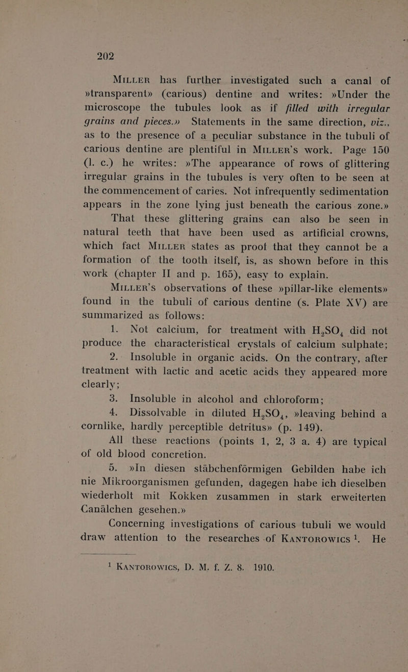 MILLER has further investigated such a canal of »transparent» (carious) dentine and writes: »Under the microscope the tubules look as if filled with irregular grains and pieces.» Statements in the same direction, viz., as to the presence of a peculiar substance in the tubuli of carious dentine are plentiful in Mi_LLER’s work. Page 150 (1. c.) he writes: »The appearance of rows of glittering irregular grains in the tubules is very often to be seen at the commencement of caries. Not infrequently sedimentation appears in the zone lying just beneath the carious zone.» That these glittering grains can also be seen in natural teeth that have been used as artificial crowns, which fact MILLER states as proof that they cannot be a formation of the tooth itself, is, as shown before in this work (chapter II and p. 165), easy to explain. MILLER’s observations of these »pillar-like elements» found in the tubuli of carious dentine (s. Plate XV) are summarized as follows: 1. Not calcium, for treatment with H,SO, did not produce the characteristical crystals of calcium sulphate; 2. Insoluble in organic acids. On the contrary, after treatment with lactic and acetic acids they appeared more clearly; 3. Insoluble in alcohol and chloroform; 4. Dissolvable in diluted H,SO,, »leaving behind a cornlike, hardly perceptible detritus» (p. 149). All these reactions (points 1, 2, 3 a. 4) are typical of old blood concretion. do. »In diesen stabchenf6rmigen Gebilden habe ich nie Mikroorganismen gefunden, dagegen habe ich dieselben wiederholt mit Kokken zusammen in stark erweiterten Canalchen gesehen.» Concerning investigations of carious tubuli we would draw attention to the researches of Kanrorowics!. He 1 Kantrorowics, D. M. f. Z. 8. 1910.