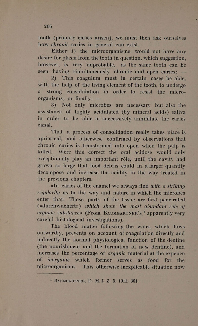 tooth (primary caries arisen), we must then ask ourselves how chronic caries in general can exist. Either 1) the microorganisms would not have any desire for plasm from the tooth in question, which suggestion, however, is very improbable, as the same tooth can be seen having simultaneously chronic and open caries: — 2) This coagulum must in certain cases be able, with the help of the living element of the tooth, to undergo a strong consolidation in order to resist the micro- organisms; or finally: — 3) Not only microbes are necessary but also the assistance of highly acidulated (by mineral acids) saliva in order to be able to successively annihilate the caries canal. : That a process of consolidation really takes place is apriorical, and otherwise confirmed by observations that chronic caries is transformed into open when the pulp is killed. Were this correct the oral acidose would only exceptionally play an important role, until the cavity had grown so large that food debris could in a larger quantity decompose and increase the acidity in the way treated in the previous chapters. »In caries of the enamel we always find with a striking regularity as to the way and nature in which the microbes enter that: Those parts of the tissue are first penetrated (»durchwuchert») which show the most abundant rate of organic substance» (From BAUMGARTNER’S ! apparently very careful histological investigations). | The blood matter following the water, which flows outwardly, prevents on account of coagulation directly and indirectly the normal physiological function of the dentine (the nourishment and the formation of new dentine), and increases the percentage of organic material at the expence of inorganic which former serves as food for the microorganisms. This otherwise inexplicable situation now 1 BAUMGARTNER, D. M. f. Z. 5. 1911, 361.