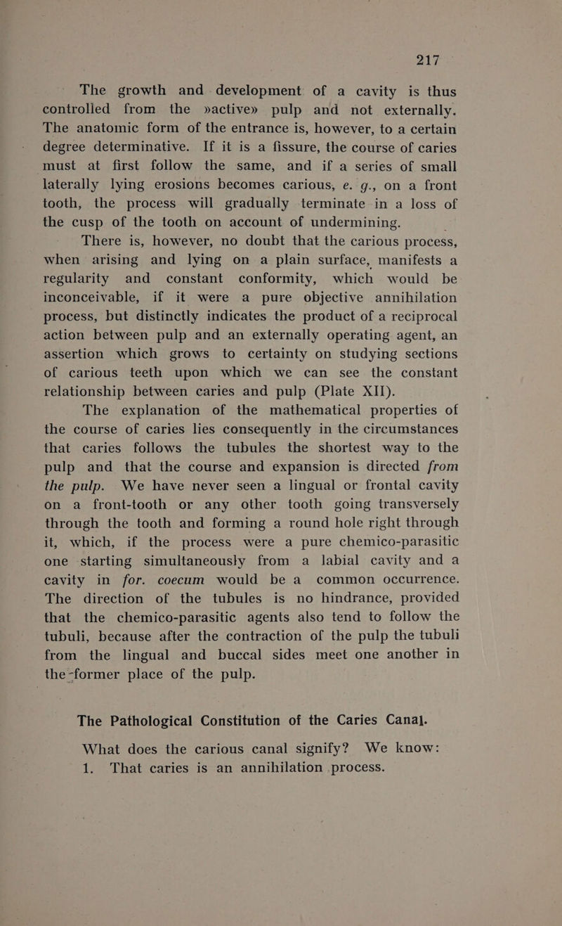 The growth and development of a cavity is thus controlled from the »active» pulp and not externally. The anatomic form of the entrance is, however, to a certain degree determinative. If it is a fissure, the course of caries must at first follow the same, and if a series of small laterally lying erosions becomes carious, e. g., on a front tooth, the process will gradually terminate in a loss of the cusp of the tooth on account of undermining. There is, however, no doubt that the carious process, when arising and lying on a plain surface, manifests a regularity and constant conformity, which would be inconceivable, if it were a pure objective annihilation process, but distinctly indicates the product of a reciprocal action between pulp and an externally operating agent, an assertion which grows to certainty on studying sections of carious teeth upon which we can see the constant relationship between caries and pulp (Plate XII). The explanation of the mathematical properties of the course of caries lies consequently in the circumstances that caries follows the tubules the shortest way to the pulp and that the course and expansion is directed from the pulp. We have never seen a lingual or frontal cavity on a front-tooth or any other tooth going transversely through the tooth and forming a round hole right through it, which, if the process were a pure chemico-parasitic one starting simultaneously from a labial cavity and a cavity in for. coecum would be a common occurrence. The direction of the tubules is no hindrance, provided that the chemico-parasitic agents also tend to follow the tubuli, because after the contraction of the pulp the tubuli from the lingual and buccal sides meet one another in the-former place of the pulp. The Pathological Constitution of the Caries Canal. What does the carious canal signify? We know: 1. That caries is an annihilation process.