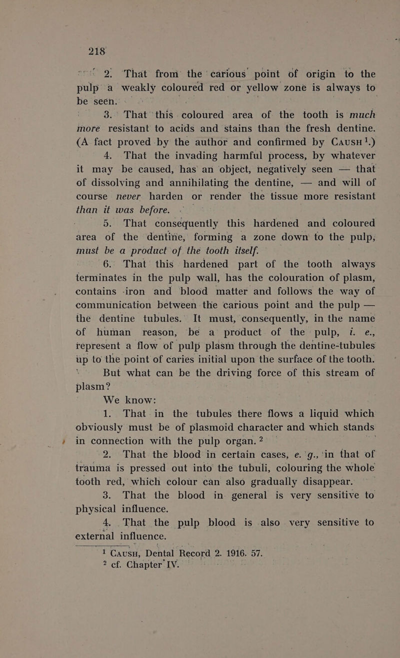 ' 2. That from’ the ‘carious point of origin to the pulp’ a weakly coloured red or yellow zone is aby ays to be seen. - | 3.° That ‘this coloured area of the tooth is much more resistant to acids and stains than the fresh dentine. (A fact proved by the author and confirmed by Causu 1.) 4, That the invading harmful process, by whatever it may be caused, has an object, negatively seen — that of dissolving and annihilating the dentine, — and will of course never harden or render the tissue more resistant than it was before. | 7 5. That consequently this hardened and coloured area of the dentine, forming a zone down to the pulp, must be a product of the tooth ttself. ? 6. That this hardened part of the tooth always terminates in the pulp wall, has the colouration of plasm, contains -iron and blood matter and follows the way of communication between the carious point and the pulp — the dentine tubules. It must, consequently, in the name of human reason, be a product of the pulp, 7. e., represent a flow of pulp plasm through the dentine-tubules up to the point of caries initial upon the surface of the tooth. But what can be the driving force of this stream of plasm? We know: 1. That-in the tubules there flows a liquid which obviously must be of plasmoid character and which stands in connection with the pulp organ. 2 . 2. That the blood in certain cases, e.'g.,'in that of trauma is pressed out into the tubuli, colouring the whole tooth red, which colour can also gradually disappear. 3. That the blood in. general is very sensitive to physical influence. 4. That the pulp blood is also very sensitive to external influence. i t CAUSH, Dental Record 2. 1916. 57. 2 cf. Chapter IV.