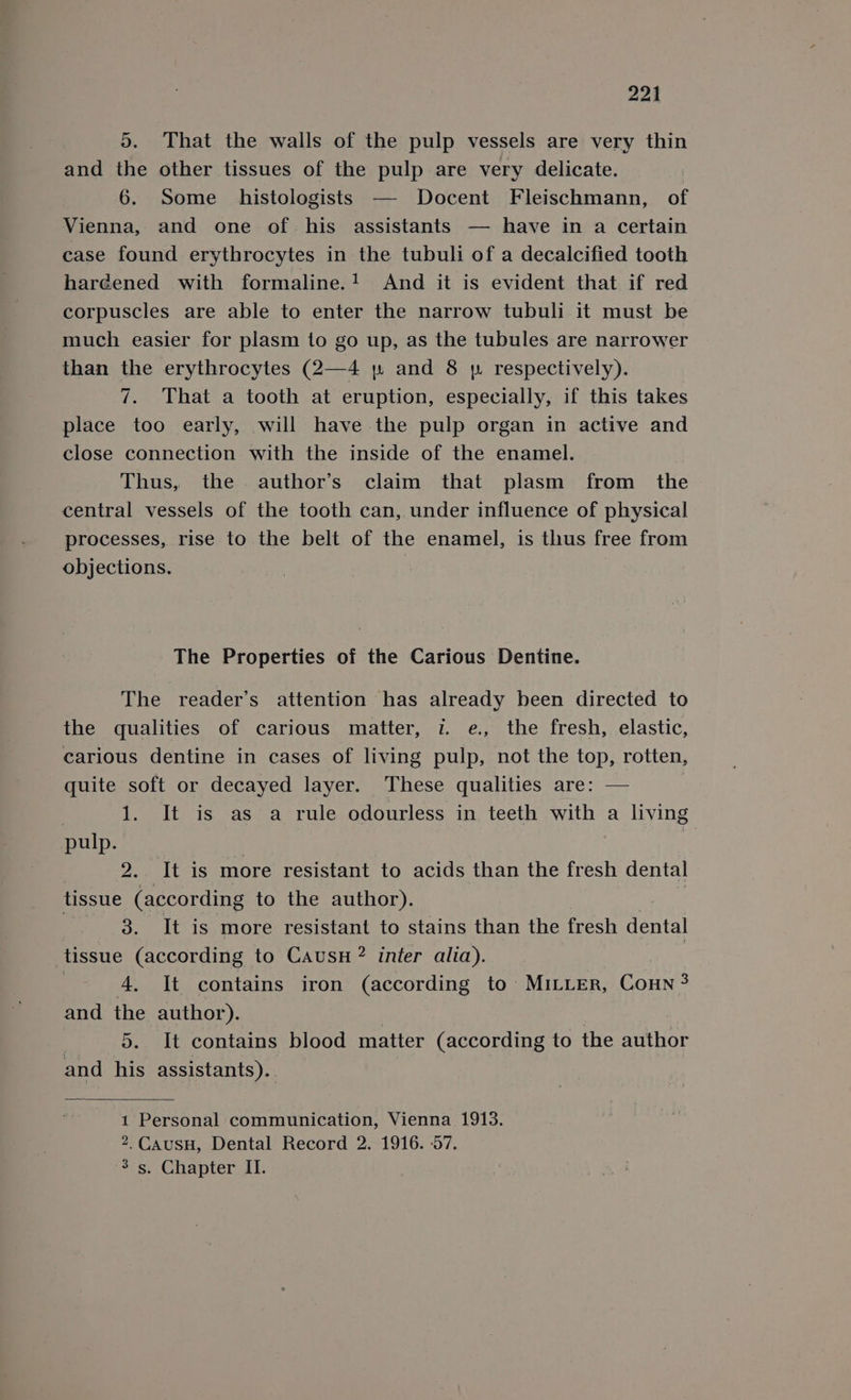 221 5. That the walls of the pulp vessels are very thin and the other tissues of the pulp are very delicate. 6. Some _ histologists — Docent Fleischmann, of Vienna, and one of his assistants — have in a certain case found erythrocytes in the tubuli of a decalcified tooth haréened with formaline.! And it is evident that if red corpuscles are able to enter the narrow tubuli it must be much easier for plasm to go up, as the tubules are narrower than the erythrocytes (2—4 yp and 8 yp respectively). 7. That a tooth at eruption, especially, if this takes place too early, will have the pulp organ in active and close connection with the inside of the enamel. Thus, the author’s claim that plasm from the central vessels of the tooth can, under influence of physical processes, rise to the belt of the enamel, is thus free from objections. The Properties of the Carious Dentine. The reader’s attention has already been directed to the qualities of carious matter, i. e., the fresh, elastic, carious dentine in cases of living pulp, not the top, rotten, quite soft or decayed layer. These qualities are: — | 1. It is as a rule odourless in teeth with a living pulp. PARSE EST more resistant to acids than the fresh dental tissue (according to the author). 3. It is more resistant to stains than the fresh dental tissue (according to CausH ? inter alia). 4. It contains iron (according to MILLER, Coun 3 and the author). 5. It contains blood matter (according to the author and his assistants). 1 Personal communication, Vienna 1913. 2, CausH, Dental Record 2. 1916. 57.