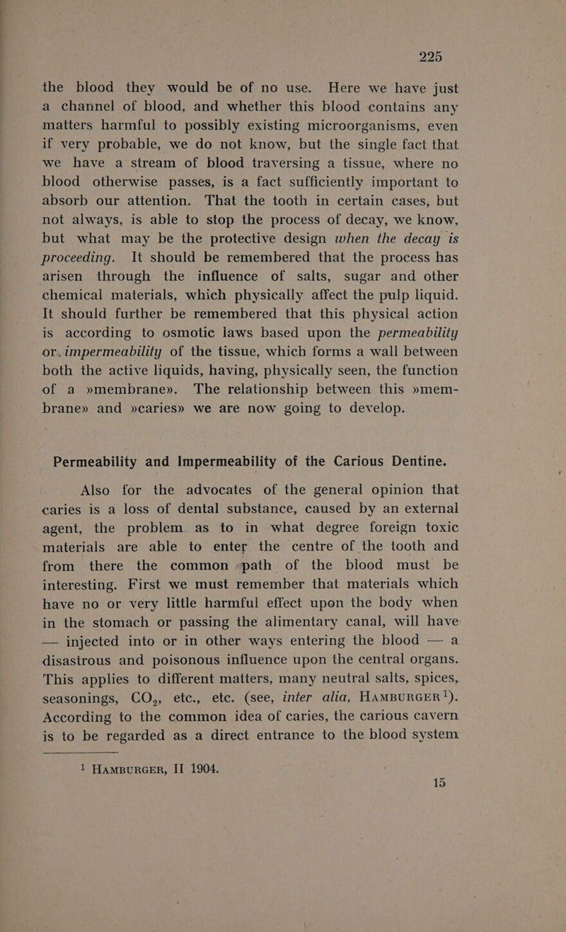 the blood they would be of no use. Here we have just a channel of blood, and whether this blood contains any matters harmful to possibly existing microorganisms, even if very probable, we do not know, but the single fact that we have a stream of blood traversing a tissue, where no blood otherwise passes, is a fact sufficiently important to absorb our attention. That the tooth in certain cases, but not always, is able to stop the process of decay, we know, but what may be the protective design when the decay is proceeding. It should be remembered that the process has arisen through the influence of salts, sugar and other chemical materials, which physically affect the pulp liquid. It should further be remembered that this physical action is according to osmotic laws based upon the permeability or.impermeability of the tissue, which forms a wall between both the active liquids, having, physically seen, the function of a »membrane». The relationship between this »mem- brane» and »caries» we are now going to develop. Permeability and impermeability of the Carious Dentine. Also for the advocates of the general opinion that caries is a loss of dental substance, caused by an external agent, the problem as to in what degree foreign toxic -materials are able to enter the centre of the tooth and from there the common «path of the blood must be interesting. First we must remember that materials which have no or very little harmful effect upon the body when in the stomach or passing the alimentary canal, will have: — injected into or in other ways entering the blood — a disastrous and poisonous influence upon the central organs. This applies to different matters, many neutral salts, spices, seasonings, CO,, etc., etc. (see, infer alia, HAMBURGER’). According to the common idea of caries, the carious cavern is to be regarded as a direct entrance to the blood system 1 HampurGERr, II 1904. 15