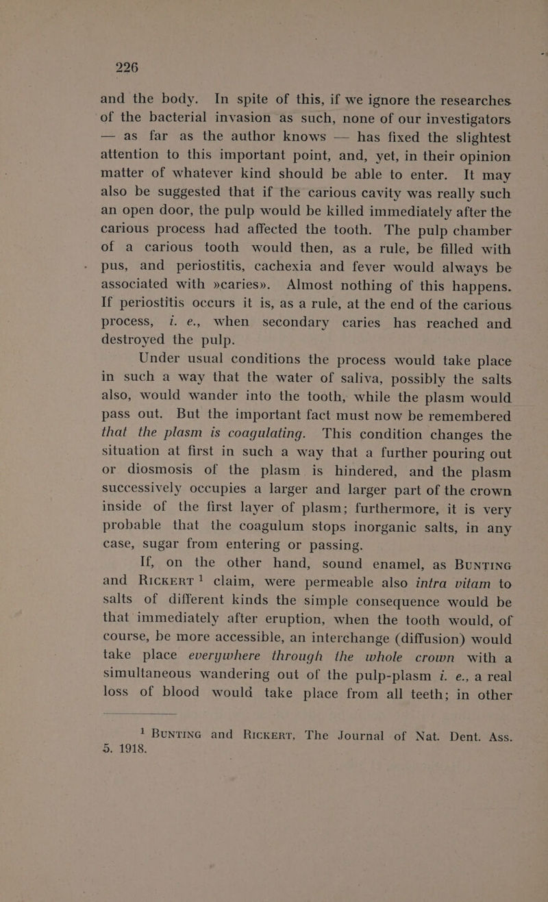 and the body. In spite of this, if we ignore the researches of the bacterial invasion as such, none of our investigators — as far as the author knows — has fixed the slightest attention to this important point, and, yet, in their opinion matter of whatever kind should be able to enter. It may also be suggested that if the carious cavity was really such an open door, the pulp would be killed immediately after the carious process had affected the tooth. The pulp chamber of a carious tooth would then, as a rule, be filled with pus, and periostitis, cachexia and fever would always be associated with »caries». Almost nothing of this happens. If periostitis occurs it is, as a rule, at the end of the carious process, i. e., when secondary caries has reached and destroyed the pulp. Under usual conditions the process would take place in such a way that the water of saliva, possibly the salts also, would wander into the tooth, while the plasm would pass out. But the important fact must now be remembered that the plasm is coagulating. This condition changes the situation at first in such a way that a further pouring out or diosmosis of the plasm is hindered, and the plasm successively occupies a larger and larger part of the crown inside of the first layer of plasm; furthermore, it is very probable that the coagulum stops inorganic salts, in any case, sugar from entering or passing. If, on the other hand, sound enamel, as BuNTING and Rickert! claim, were permeable also intra vitam to salts of different kinds the simple consequence would be that immediately after eruption, when the tooth would, of course, be more accessible, an interchange (diffusion) would take place everywhere through the whole crown with a simultaneous wandering out of the pulp-plasm i. e., a real loss of blood would take place from all teeth; in other 1 Buntinc and Rickert, The Journal of Nat. Dent. Ass. 5.1918.