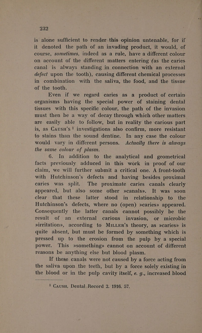 is alone sufficient to render this opinion untenable, for if it denoted the path of an invading product, it would, of course, sometimes, indeed as a rule, have a different colour on account of the different matters entering (as the caries canal is always standing in connection with an external defect upon the tooth), causing different chemical processes in combination with the saliva, the food, and the tissue of the tooth. Even if we regard caries as a product of certain organisms having the special power of staining dental tissues with this specific colour, the path of the invasion must then be a way of decay through which other matters are easily able to follow, but in reality the carious part is, as Causn’s ! investigations also confirm, more resistant to stains than the sound dentine. In any case the colour would vary in different persons. Actually there is always the same colour of plasm. 6. In addition to the analytical and _ geometrical facts previously adduced in this work in proof of our claim, we will further submit a critical one. A front-tooth with Hutchinson’s defects and having besides proximal caries was split. The proximate caries canals clearly appeared, but also some other »canals». It was soon clear that these latter stood in relationship to the Hutchinson’s defects, where no (open) »caries» appeared. Consequently the latter canals cannot possibly be the result of an external carious invasion, or microbic »irritation», according to MILLER’s theory, as »caries» is quite absent, but must be formed by something which is pressed up to the erosion from the pulp by a special power. This »something» cannot on account of different reasons be anything else but blood plasm. If these canals were not caused by a force acting from the saliva upon the teeth, but by a force solely existing in the blood or in the pulp cavity itself, e. g., increased blood 1 Causu, Dental Record 2. 1916. 57.