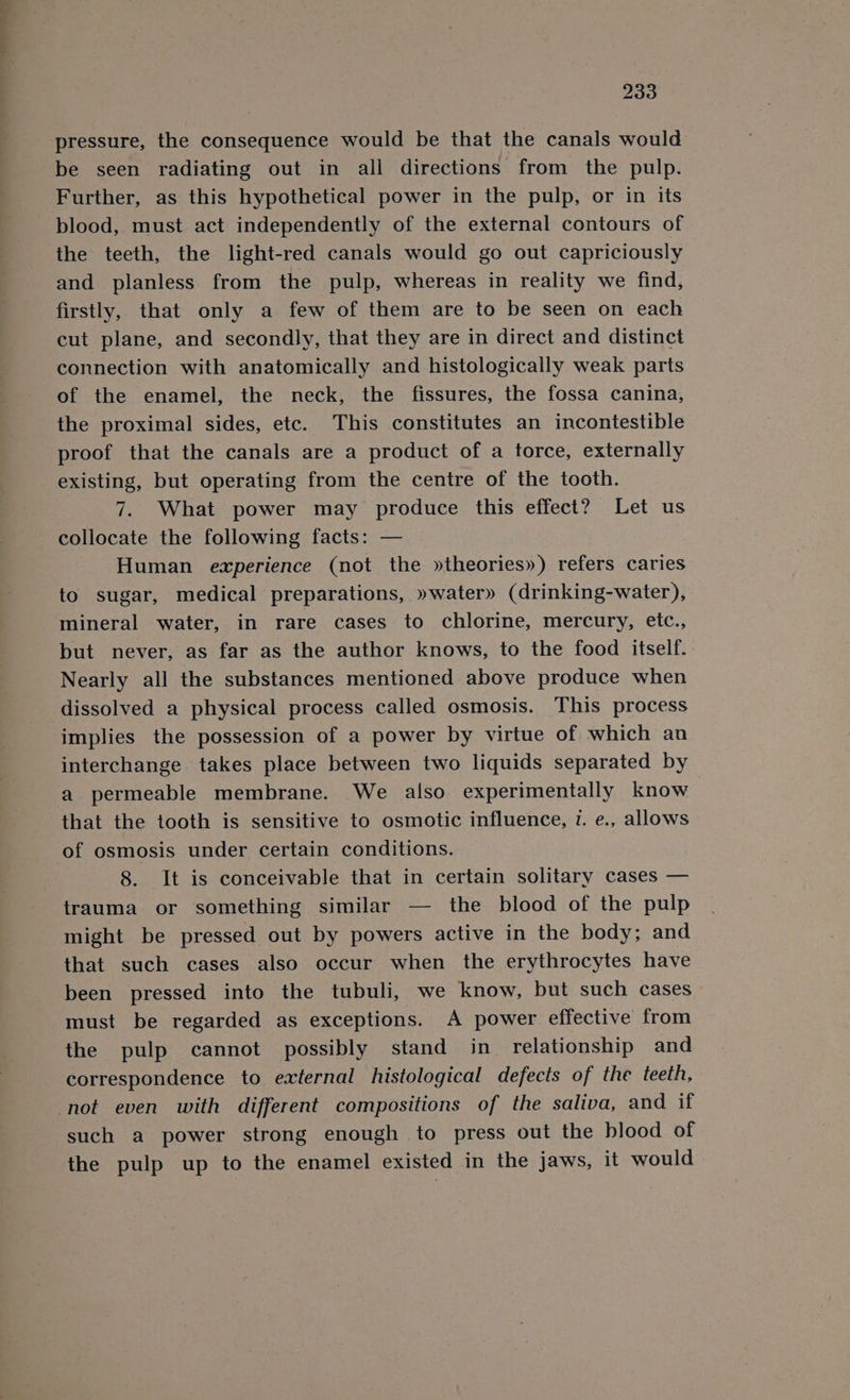 pressure, the consequence would be that the canals would be seen radiating out in all directions from the pulp. Further, as this hypothetical power in the pulp, or in its blood, must act independently of the external contours of the teeth, the light-red canals would go out capriciously and planless from the pulp, whereas in reality we find, firstly, that only a few of them are to be seen on each cut plane, and secondly, that they are in direct and distinct connection with anatomically and histologically weak parts of the enamel, the neck, the fissures, the fossa canina, the proximal sides, etc. This constitutes an incontestible proof that the canals are a product of a torce, externally existing, but operating from the centre of the tooth. 7. What power may produce this effect? Let us collocate the following facts: — Human experience (not the »theories») refers caries to sugar, medical preparations, »water» (drinking-water), mineral water, in rare cases to chlorine, mercury, etc., but never, as far as the author knows, to the food itself. Nearly all the substances mentioned above produce when dissolved a physical process called osmosis. This process implies the possession of a power by virtue of which an interchange takes place between two liquids separated by a permeable membrane. We also experimentally know that the tooth is sensitive to osmotic influence, v. e., allows of osmosis under certain conditions. 8. It is conceivable that in certain solitary cases — trauma or something similar — the blood of the pulp might be pressed out by powers active in the body; and that such cases also occur when the erythrocytes have been pressed into the tubuli, we know, but such cases — must be regarded as exceptions. A power effective from the pulp cannot possibly stand in relationship and correspondence to external histological defects of the teeth, not even with different compositions of the saliva, and if such a power strong enough to press out the blood of the pulp up to the enamel existed in the jaws, it would