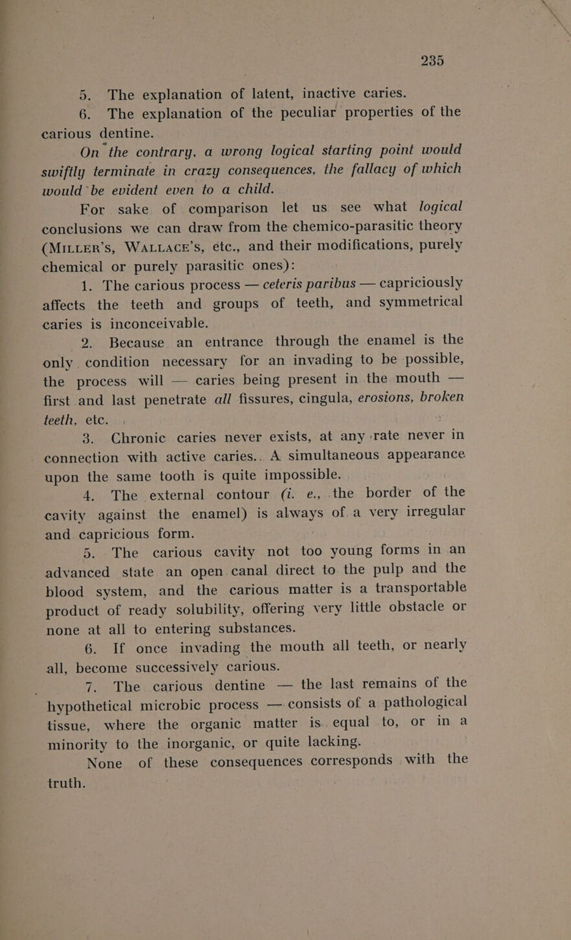 5. The explanation of latent, inactive caries. 6. The explanation of the peculiar properties of the carious dentine. On the contrary, a wrong logical starting point would swiftly terminate in crazy consequences, the fallacy of which would be evident even to a child. For. sake of comparison let us see what logical conclusions we can draw from the chemico-parasitic theory (MILLER’s, WALLACE'S, etc., and their modifications, purely chemical or purely parasitic ones): 1. The carious process — ceteris paribus — capriciously affects the teeth and groups of teeth, and symmetrical caries is inconceivable. 2. Because an entrance through the enamel is the only condition necessary for an invading to be possible, the process will — caries being present in the mouth — first and last penetrate all fissures, cingula, erosions, broken teeth, etc. 3. Chronic caries never exists, at any rate never in - connection with active caries.. A simultaneous appearance upon the same tooth is quite impossible. Gat 4. The external contour (i. e., the border of the cavity against the enamel) is always of. a very irregular and capricious form. | 5. The carious cavity not too young forms in an advanced state an open.canal direct to the pulp and the blood system, and the carious matter is a transportable product of ready solubility, offering very little obstacle or none at all to entering substances. 6. If once invading the mouth all teeth, or nearly all, become successively carious. 7. The carious dentine — the last remains of the hypothetical microbic process —. consists of a pathological tissue, where the organic matter is. equal to, or in a minority to the inorganic, or quite lacking. | None of these consequences corresponds with the truth. |