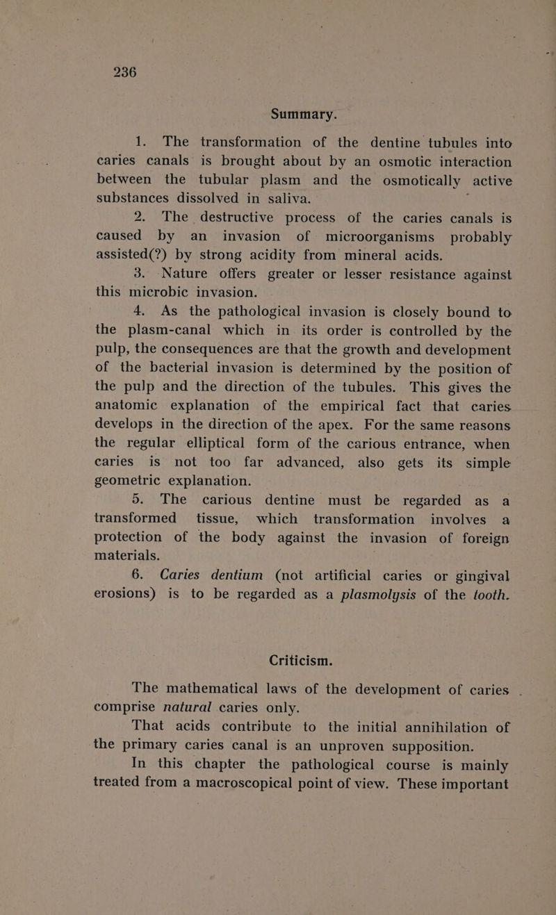 Summary. 1. The transformation of the dentine tubules into caries canals is brought about by an osmotic interaction between the tubular plasm and _ the osmotically _ active substances dissolved in saliva. 2. The destructive process of the caries canals is caused by an invasion of microorganisms probably assisted(?) by strong acidity from mineral acids. 3. Nature offers greater or lesser resistance against this microbic invasion. 4. As the pathological invasion is closely bound to the plasm-canal which in its order is controlled by the pulp, the consequences are that the growth and development of the bacterial invasion is determined by the position of the pulp and the direction of the tubules. This gives the anatomic explanation of the empirical fact that caries develops in the direction of the apex. For the same reasons the regular elliptical form of the carious entrance, when caries is not too far advanced, also gets its simple geometric explanation. 5. The carious dentine must be regarded as a transformed tissue, which transformation involves a protection of the body against the invasion of foreign materials. 6. Caries dentium (not artificial caries or gingival erosions) is to be regarded as a plasmolysis of the tooth. Criticism. The mathematical laws of the development of caries . comprise natural caries only. That acids contribute to the initial annihilation of the primary caries canal is an unproven supposition. In this chapter the pathological course is mainly treated from a macroscopical point of view. These important